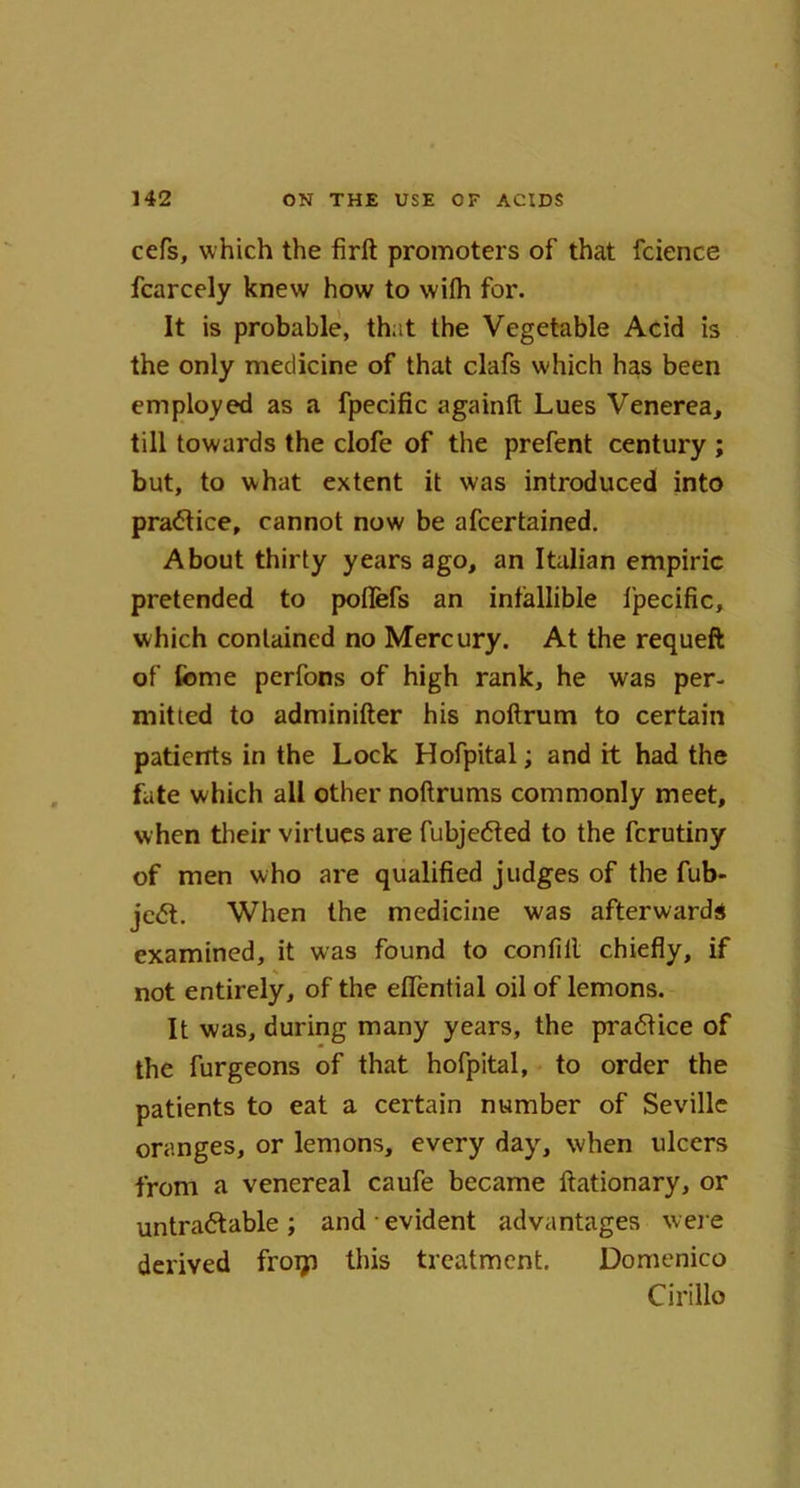 cefs, which the firft promoters of that fcience fcarcely knew how to wilh for. It is probable, that the Vegetable Acid is the only medicine of that clafs which has been employed as a fpecific againft Lues Venerea, till towards the clofe of the prefent century ; but, to what extent it was introduced into practice, cannot now be afcertained. About thirty years ago, an Italian empiric pretended to poflefs an infallible fpecific, which contained no Mercury. At the requeft of fome perfons of high rank, he was per- mit led to adminifter his noftrum to certain patients in the Lock Hofpital; and ft had the fate which all other noftrums commonly meet, when their virtues are fubjedted to the fcrutiny of men who are qualified judges of the fub- jedt. When the medicine was afterwards examined, it was found to confill chiefly, if not entirely, of the eflential oil of lemons. It was, during many years, the pradtice of the furgeons of that hofpital, to order the patients to eat a certain number of Seville oranges, or lemons, every day, when ulcers from a venereal caufe became ftationary, or untradtable ; and • evident advantages were derived froiji this treatment. Domenico Cirillo