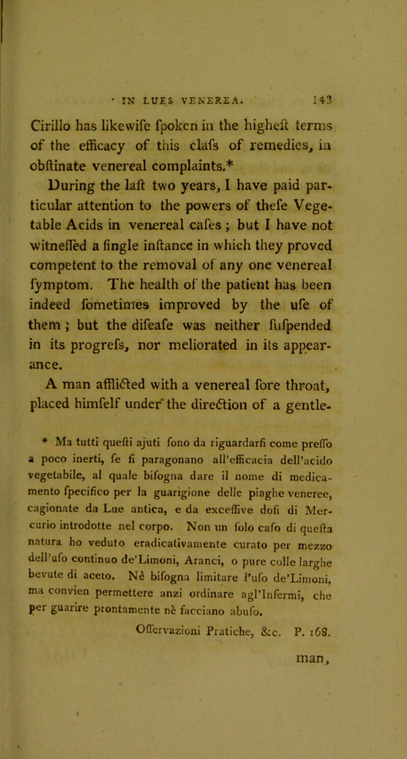 Cirillo has likewife fpokcn in the higheft terms of the efficacy of this clafs of remedies, in obftinate venereal complaints.* During the laft two years, I have paid par. ticular attention to the powers of thefe Vege- table Acids in venereal cafes ; but I have not witnefled a fingle inftance in which they proved competent to the removal of any one venereal fymptom. The health of the patient has been indeed fometimes improved by the ufe of them ; but the difeafe was neither fufpended in its progrefs, nor meliorated in its appear- ance. A man afflicted with a venereal fore throat, placed himfelf under the dire<5tion of a gentle- * Ma tutti quefti ajuti fono da riguardarfi come prefio a poco inerti, fe fi paragonano all’efficacia dell’acido vegetabile, at quale bifogna dare il nome di medica- mento fpecifico per la guarigione delle piaghe veneree, cagionate da Lue antica, e da excefiive dofi di Mer- curio introdotte nel corpo. Non un folo cafo di quefta natura ho veduto eradicativamente curato per mezzo dell’ufo continuo de’Limoni, Aranci, o pure colle larghe bevute di aceto. Nd bifogna limitare l’ufio de’Limoni, ma convien permettere anzi ordinare agl’Infermi, che per guarire prontamente nb facciano abufo. Ofiervazioni Pratiche, &c. P. 168. man.