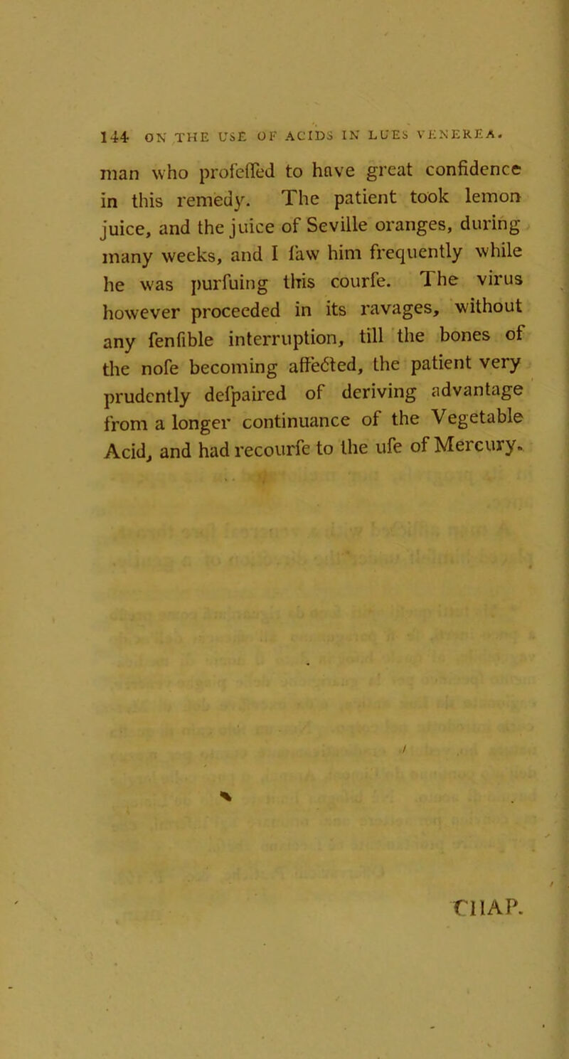 man who profefled to have great confidence in this remedy. The patient took lemon juice, and the juice of Seville oranges, during many weeks, and I law him frequently while he w'as purfuing this courfe. The virus however proceeded in its ravages, without any fenfible interruption, till the bones ot the nofe becoming affedted, the patient very prudently defpaired of deriving .advantage from a longer continuance of the Vegetable Acid, and had recourfe to the ufe of Mercury. * niAP.