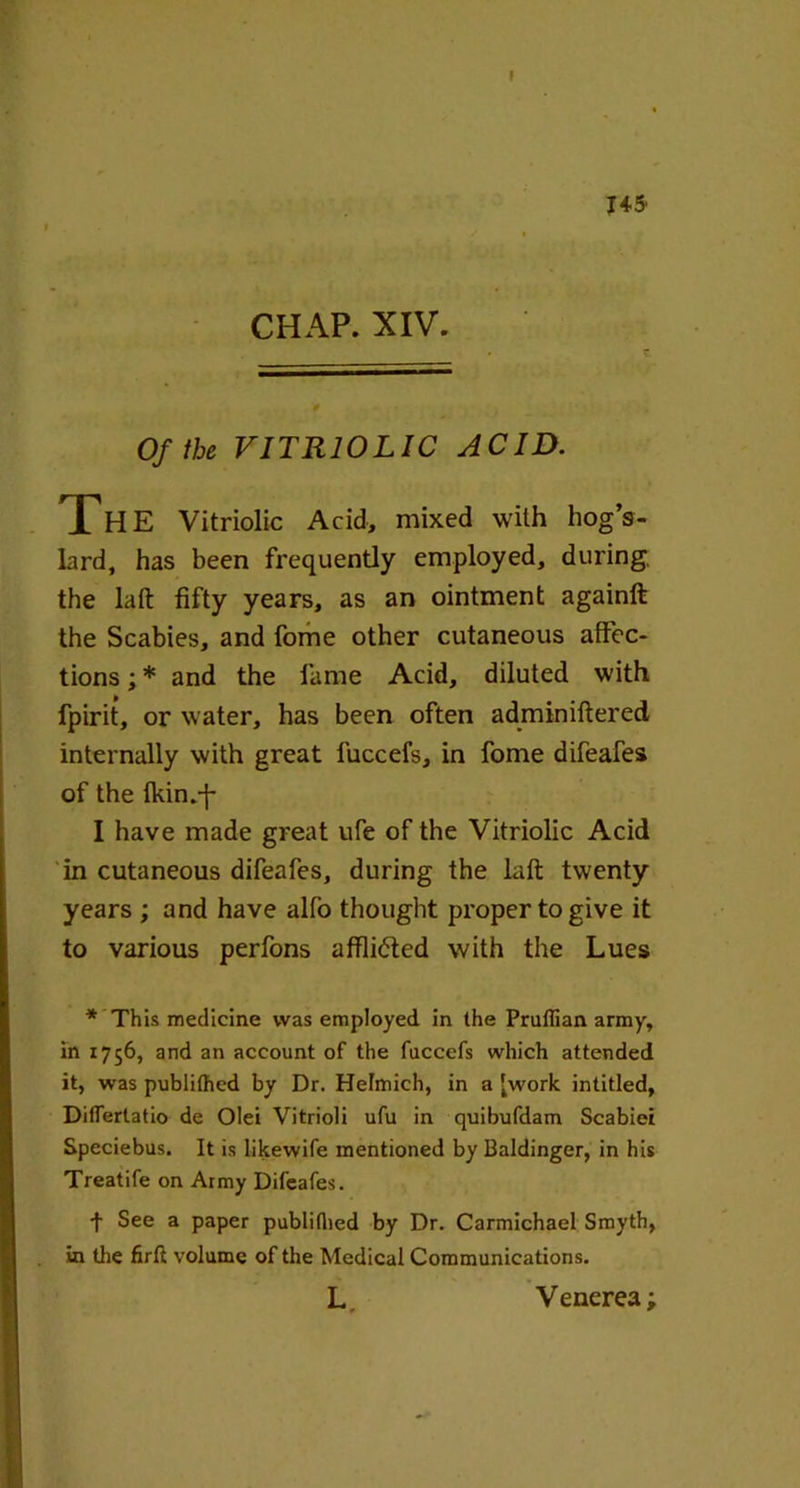 I 145' CHAP. XIV. Of the VITRIOLIC ACID. The Vitriolic Acid, mixed with hog’s- lard, has been frequently employed, during, the laft fifty years, as an ointment againft the Scabies, and fome other cutaneous affec- tions ; * and the fame Acid, diluted with fpirit, or water, has been often adminiftered internally with great fuccefs, in fome difeafes of the Ikin.-f- I have made great ufe of the Vitriolic Acid in cutaneous difeafes, during the laft twenty years ; and have alfo thought proper to give it to various perfons affli&ed with the Lues * This medicine was employed in the Prullian army, in 1756, and an account of the fuccefs which attended it, was publithed by Dr. Helmich, in a fwork intitled, Diflertatio de Olei Vitrioli ufu in quibufdam Scabiei Speciebus. It is likewife mentioned by Baldinger, in his Treatife on Army Difeafes. f See a paper publithed by Dr. Carmichael Smyth, in the firft volume of the Medical Communications. L. Venerea;