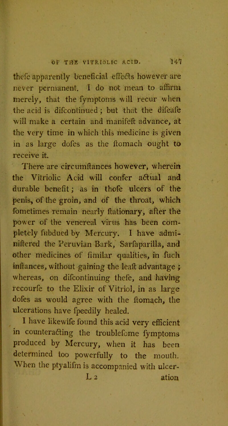 thefe apparently beneficial effects however are never permanent. I do not mean to affirm merely, that the fymptoms will recur when the acid is difeontinued ; but that the difeafe will make a certain and manifeft advance, at the very time in which this medicine is given in as large dofes as the ftomach ought to receive it. There are circumftances however, wherein the Vitriolic Acid will confer actual and durable benefit; as in thofe ulcers of the penis, of the groin, and of the throat, which fometimes remain nearly ftationary, after the power of the venereal virus has been com- pletely fubdued by Mercury. I have admi- niftered the Peruvian Bark, Sarfaparilla, and other medicines of fimilar qualities, in fuch inftances, without gaining the leaft advantage ; whereas, on difeontinuing thefe, and having recourfe to the Elixir of Vitriol, in as large dofes as would agree with the ftomach, the ulcerations have fpeedily healed. I have likewife found this acid very efficient in counteracting the troublefome fymptoms produced by Mercury, when it has been determined too powerfully to the mouth. When the ptyalifrn is accompanied with ulcer- L 2 ation