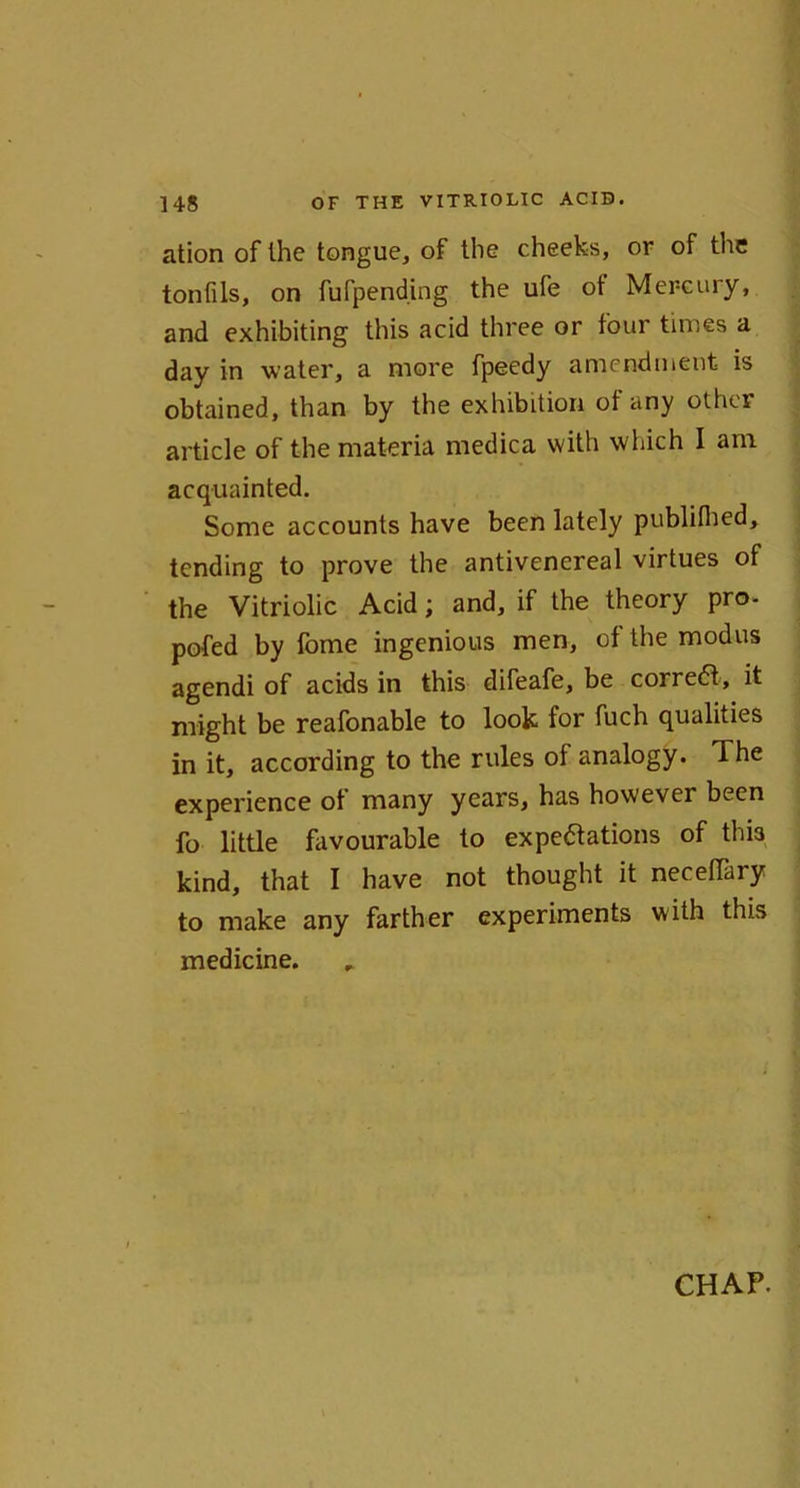 ation of the tongue, of the cheeks, or of the tonfils, on fufpending the ufe ot Mercury, and exhibiting this acid three or four times a day in water, a more fpeedy amendment is obtained, than by the exhibition ot any other article of the materia medica with which I am acquainted. Some accounts have been lately publifhed, tending to prove the antivenereal virtues of the Vitriolic Acid; and, if the theory pro- pofed by fome ingenious men, of the modus agendi of acids in this difeafe, be correct, it might be reafonable to look for fuch qualities in it, according to the rules of analogy. The experience of many years, has however been fo little favourable to expectations of this kind, that I have not thought it neceffary to make any farther experiments with this medicine.