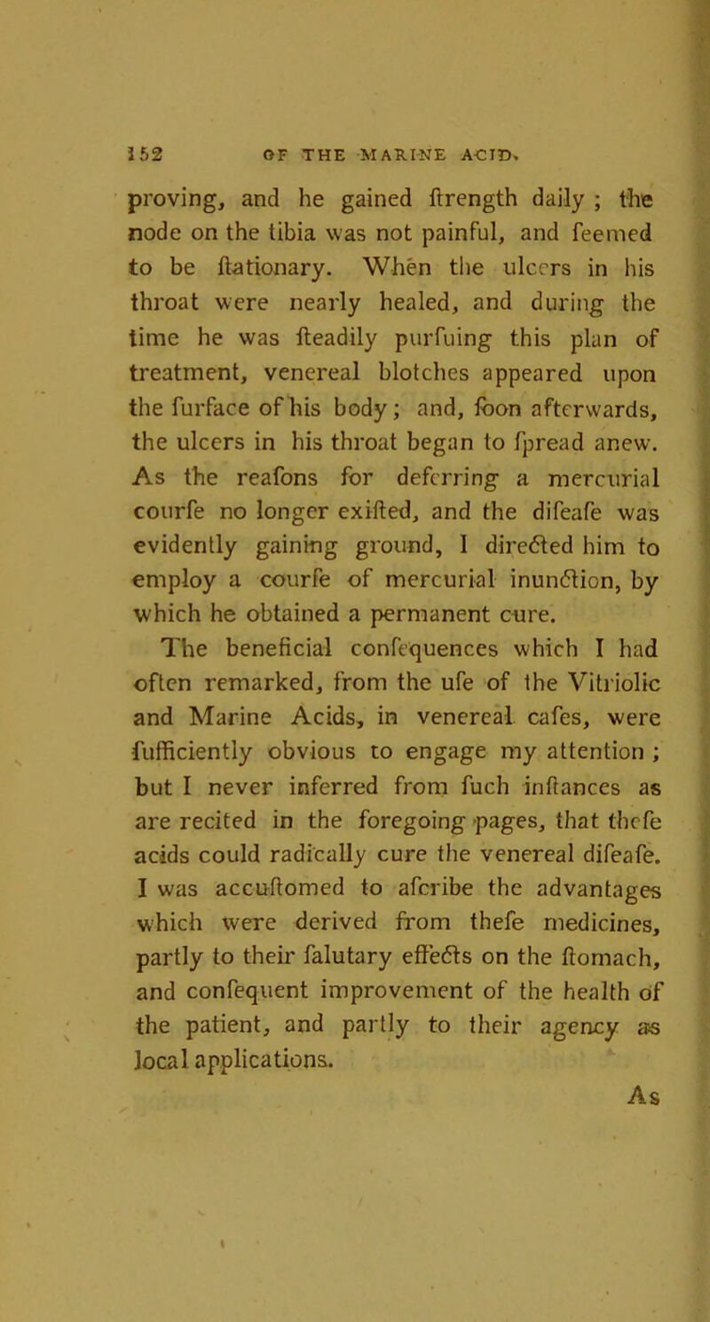 proving, and he gained ftrength daily ; the node on the tibia was not painful, and feemed to be ftationary. When the ulcers in his throat were nearly healed, and during the time he was lteadily purfuing this plan of treatment, venereal blotches appeared upon the furface of his body; and, fbon afterwards, the ulcers in his throat began to fpread anew. As the reafons for deferring a mercurial courfe no longer exifted, and the difeafe was evidently gaining ground, I directed him to employ a courfe of mercurial inundtion, by which he obtained a permanent cure. The beneficial confequenc.es which I had often remarked, from the ufe of the Vitriolic and Marine Acids, in venereal cafes, were fufficiently obvious to engage my attention ; but I never inferred from fuch inftances as are recited in the foregoing pages, that thefe acids could radically cure the venereal difeafe. I was accuftomed to aferibe the advantages which were derived from thefe medicines, partly to their falutary effedts on the ftomach, and confequent improvement of the health of the patient, and partly to their agency as local applications.