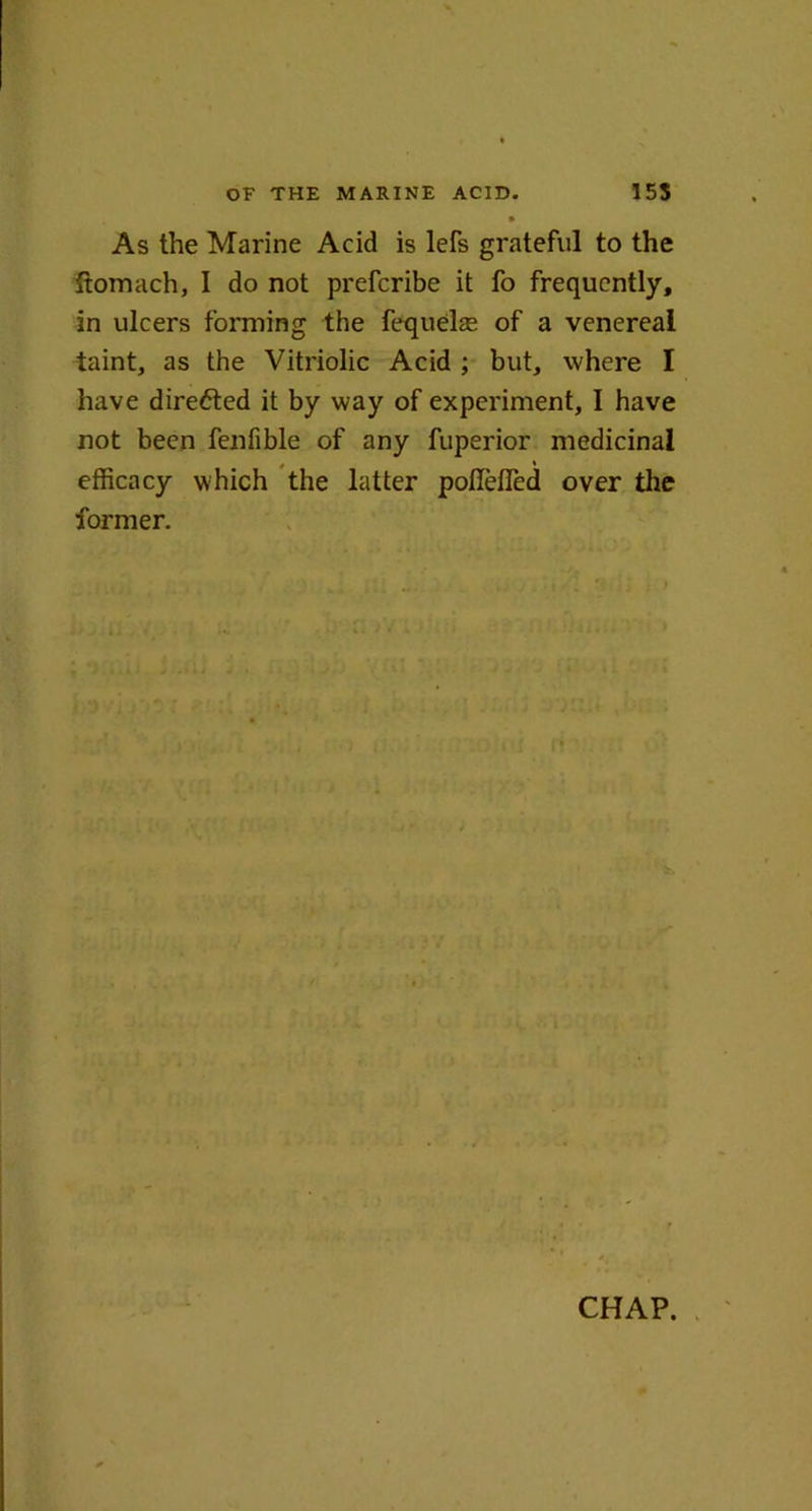 As the Marine Acid is lefs grateful to the ftomach, I do not prefcribe it fo frequently, in ulcers forming the fequelse of a venereal taint, as the Vitriolic Acid ; but, where I have direfted it by way of experiment, I have not been fenfible of any fuperior medicinal efficacy which the latter poflefled over the former.