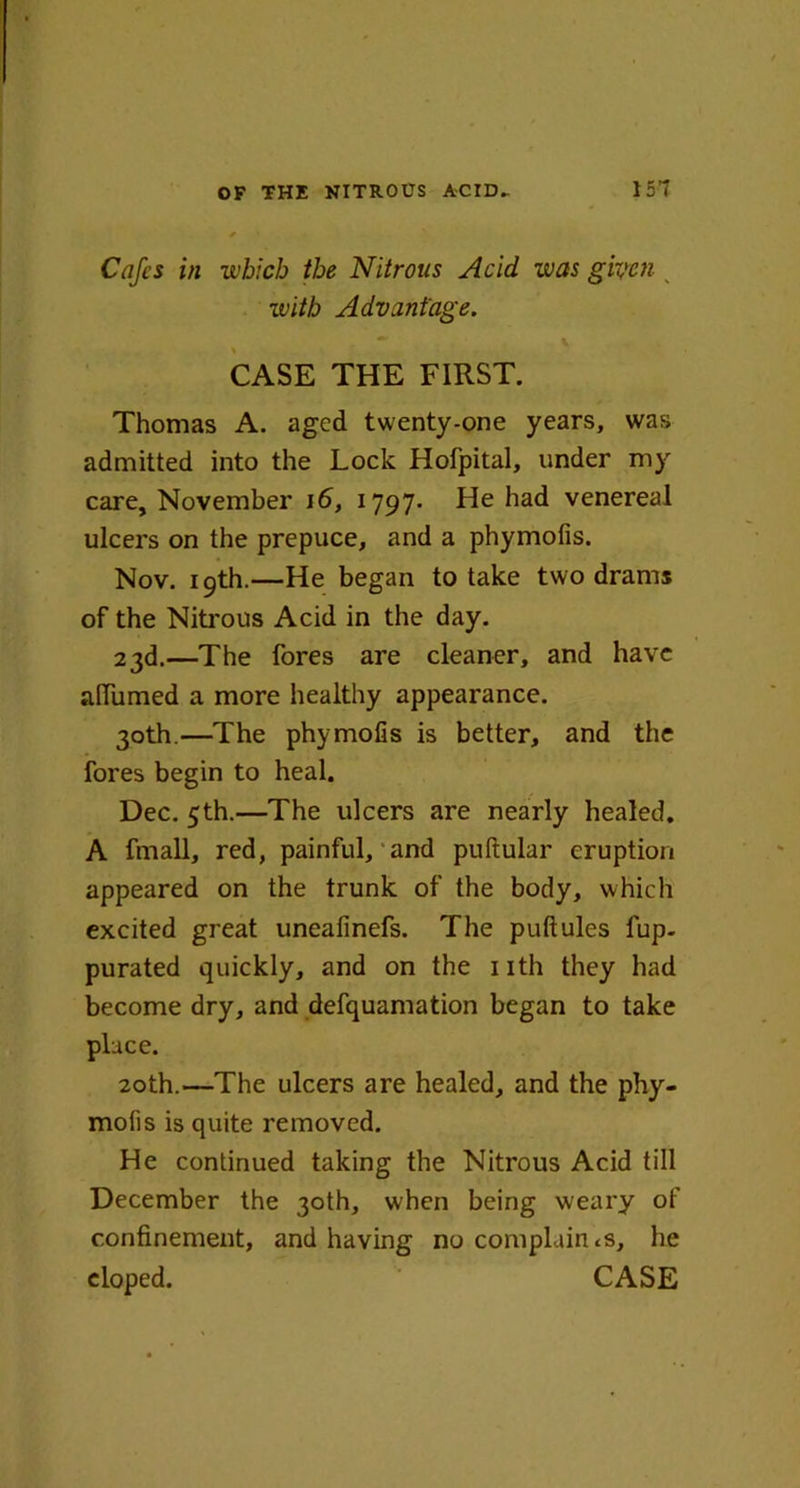 Cafes in which the Nitrous Acid, was given s zvitb Advantage. CASE THE FIRST. Thomas A. aged twenty-one years, was admitted into the Lock Hofpital, under my care, November 16, 1797- He had venereal ulcers on the prepuce, and a phymofis. Nov. 19th.—He began to take two drams of the Nitrous Acid in the day. 23d.—The fores are cleaner, and have afiumed a more healthy appearance. 30th.—The phymofis is better, and the fores begin to heal. Dec. 5th.—The ulcers are nearly healed. A fmall, red, painful, and puftular eruption appeared on the trunk of the body, which excited great uneafinefs. The puftules fup- purated quickly, and on the nth they had become dry, and defquamation began to take place. 20th.—The ulcers are healed, and the phy- mofis is quite removed. He continued taking the Nitrous Acid till December the 30th, when being weary of confinement, and having no complaints, lie eloped. CASE