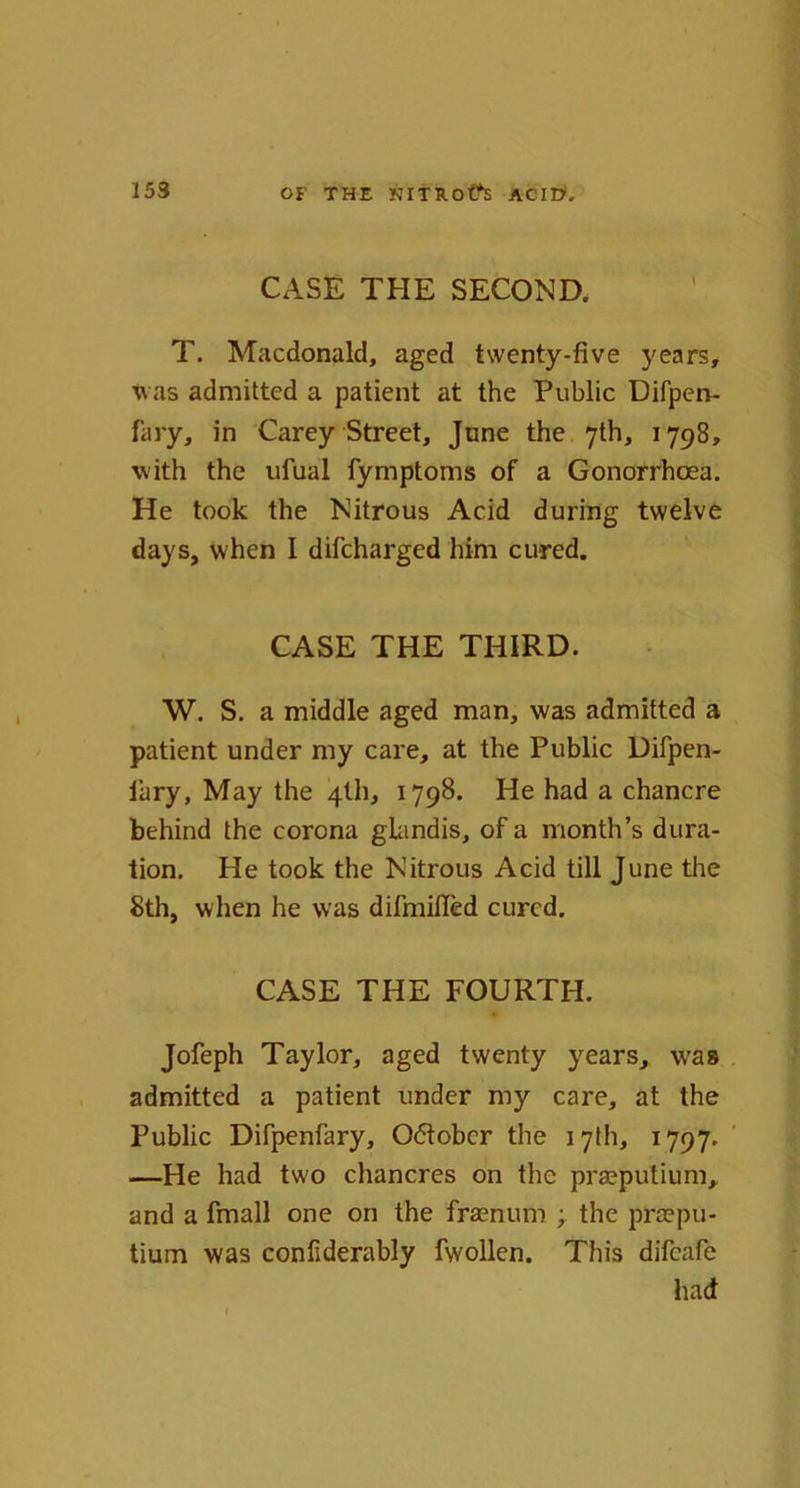 CASE THE SECOND. T. Macdonald, aged twenty-five years, was admitted a patient at the Public Difpen- fary, in Carey Street, June the 7th, 1798, with the ufual fymptoms of a Gonorrhoea. He took the Nitrous Acid during twelve days, when I difcharged him cured. CASE THE THIRD. W. S. a middle aged man, was admitted a patient under my care, at the Public Difpen- lary. May the 4th, 1798. He had a chancre behind the corona glandis, of a month’s dura- tion. He took the Nitrous Acid till June the 8th, when he was difmifled cured. CASE THE FOURTH. Jofeph Taylor, aged twenty years, was admitted a patient under my care, at the Public Difpenfary, 06tobcr the 17th, 1797. —He had two chancres on the prasputium, and a fmall one on the fraenum ; the preepu- tium was confiderably fwollen. This difeafe had