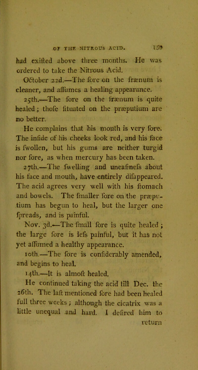 had exifted above three months. He was ordered to take the Nitrous Acid. October 22d.—The fore on the frasnum is cleaner, and afliimes a healing appearance. 25th.—The lore on the frasnum is quite healed; thofe fituated on the prasputium are no better. He complains that his mouth is very fore. The infide of his cheeks look red, and his face is fwollen, but his gums are neither turgid nor fore, as when mercury has been taken. 27th.—The fwelling and uneafinefs about his face and mouth, have entirely dilappeared. The acid agrees very well with his ftomach and bowels. The fmaller fore on the praspu- tium has begun to heal, but the larger one fpreads, and is painful. Nov. 3d.-—The fmall fore is quite healed ; the large fore is lefs painful, but it has not yet alTumed a healthy appearance. 10th.—The fore is confiderably amended, and begins to heal. 14th.—It is almoft healed. He continued taking the acid till Dec. the 26th. The laft mentioned fore had been healed full three weeks ; although the cicatrix was a little unequal and hard. I defired him to return