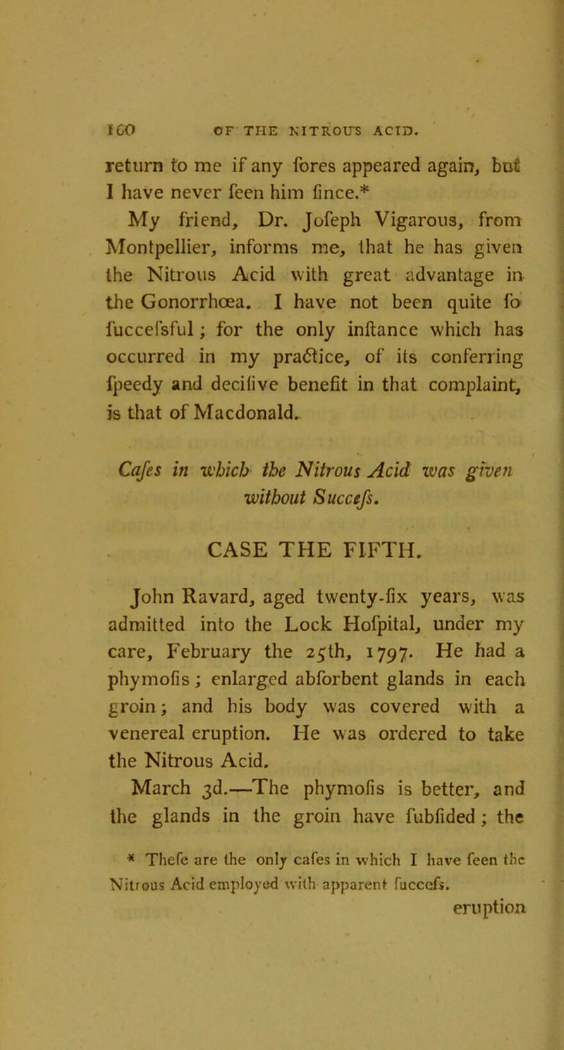 return to me if any fores appeared again, but I have never feen him fince.* My friend. Dr. Jofeph Vigarous, from Montpellier, informs me, that he has given the Nitrous Acid with great advantage in the Gonorrhoea. I have not been quite fo fuccefsful; for the only inftance which has occurred in my pra<5tice, of its conferring fpeedy and decilive benefit in that complaint, is that of Macdonald.. Cafes in which the Nitrous Acid was given without Succefs. CASE THE FIFTH. John Ravard, aged twenty-fix years, was admitted into the Lock Hofpital, under my care, February the 25th, 1797. He had a phymofis; enlarged abforbent glands in each groin; and his body was covered with a venereal eruption. He was ordered to take the Nitrous Acid. March 3d.—The phymofis is better, and the glands in the groin have fubfided; the * Thefe are the only cafes in which I have feen the Nitrous Acid employed with apparent fuccefs. eruption