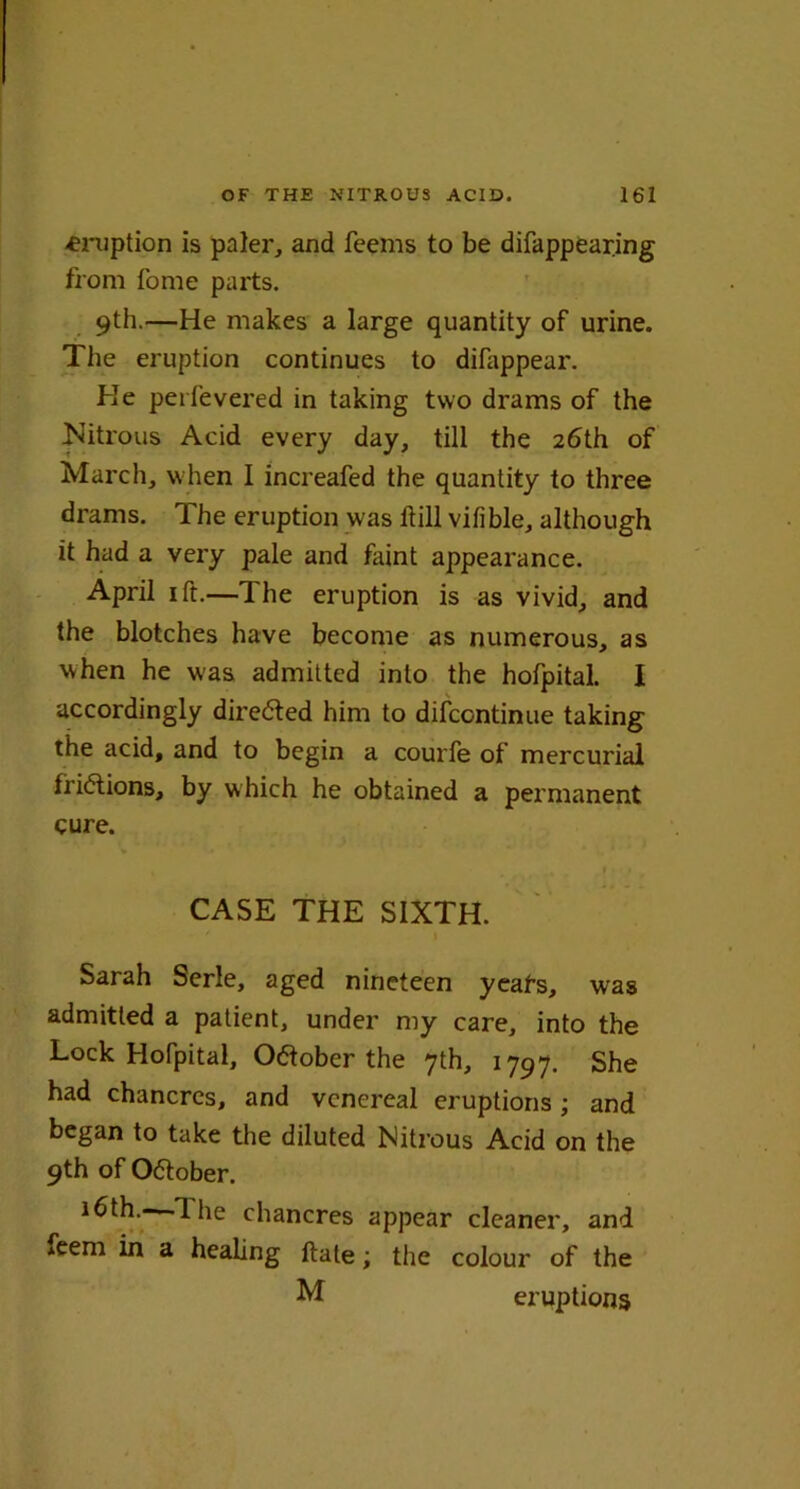 -eruption is paler, and Teems to be difappearing from Tome parts. 9th.—He makes a large quantity of urine. The eruption continues to difappear. He per-fevered in taking two drams of the Nitrous Acid every day, till the 26th of March, when 1 increafed the quantity to three drams. The eruption was hill vifible, although it had a very pale and faint appearance. April 1 ft.—The eruption is as vivid, and the blotches have become as numerous, as when he was admitted into the hofpital. I accordingly directed him to difcontinue taking the acid, and to begin a courfe of mercurial trillions, by which he obtained a permanent cure. CASE THE SIXTH. Sarah Serle, aged nineteen yeafs, was admitted a patient, under my care, into the Lock Hofpital, Otfober the 7th, 1797. She had chancres, and venereal eruptions ; and began to take the diluted Nitrous Acid on the 9th of October. 16th.- 1 he chancres appear cleaner, and *eem in a healing ftate; the colour of the M eruptions