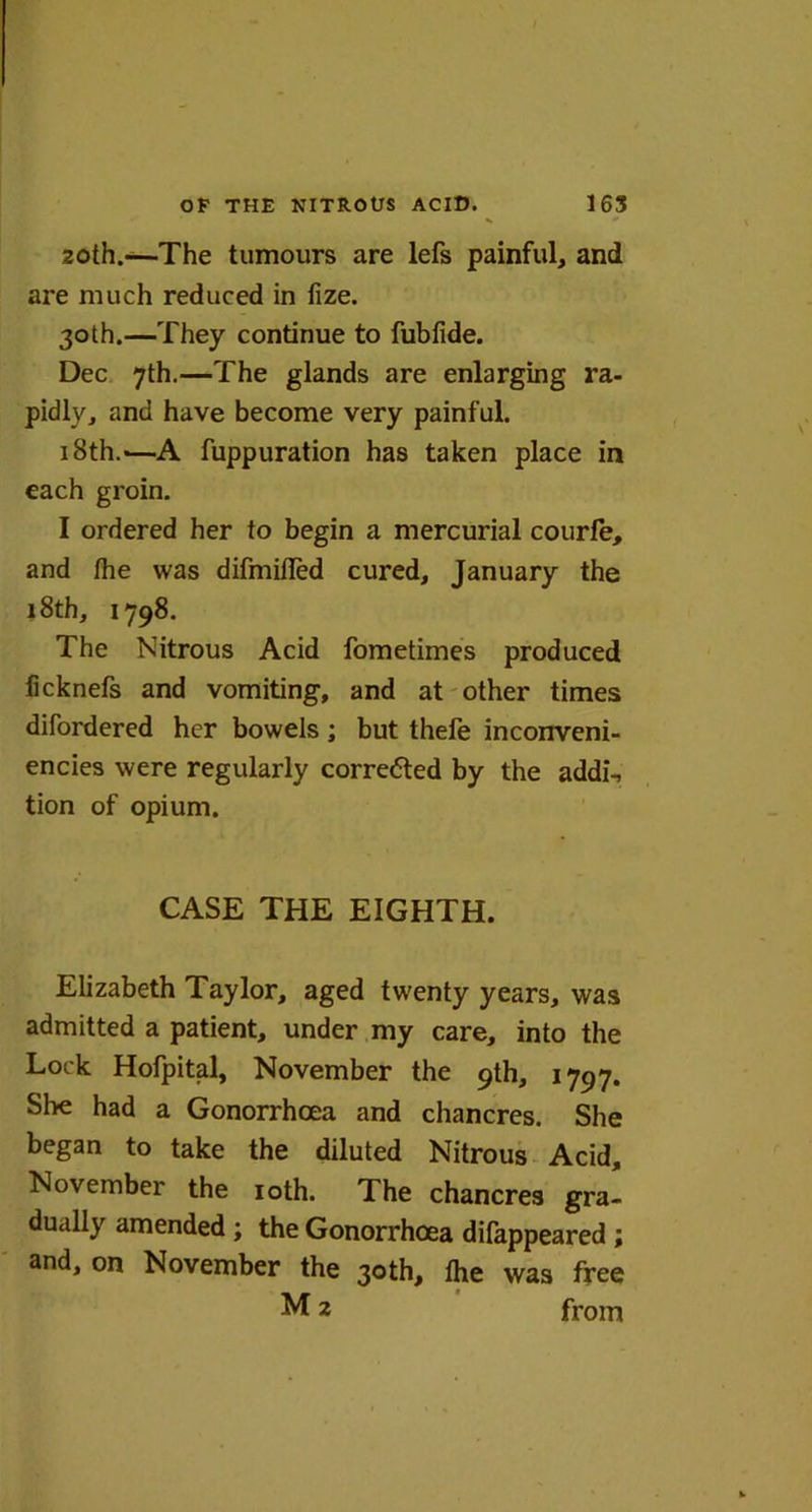 20th.—The tumours are lefs painful, and are much reduced in fize. 30th.—They continue to fubfide. Dec 7th.—The glands are enlarging ra- pidly, and have become very painful. i8th.-—A fuppuration has taken place in each groin. I ordered her to begin a mercurial courfe, and the was difmifled cured, January the 18th, 1798. The Nitrous Acid fometimes produced iicknefs and vomiting, and at other times difordered her bowels; but thefe inconveni- ences were regularly corrected by the addi\ tion of opium. CASE THE EIGHTH. Elizabeth Taylor, aged twenty years, was admitted a patient, under my care, into the Lock Hofpital, November the 9th, 1797. She had a Gonorrhoea and chancres. She began to take the diluted Nitrous Acid, November the 10th. The chancres gra- dually amended ; the Gonorrhoea dilappeared ; and, on November the 30th, the was free M 2 from