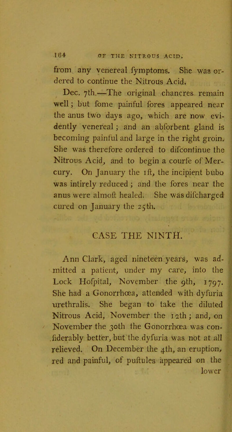 from any venereal fymptoms. She was or- dered to continue the Nitrous Acid. Dec. 7th.—The original chancres remain well; but fome painful fores appeared near the anus two days ago, which are now evi- dently venereal; and an abforbent gland is becoming painful and large in the right groin. She was therefore ordered to difcontinue the Nitrous Acid, and to begin a courte of Mer- cury. On January the ift, the incipient bubo was intirely reduced ; and the fores near the anus were almoft healed. She was difcharged cured on January the 25th. CASE THE NINTH. Ann Clark, aged nineteen years, was ad- mitted a patient, under my care, into the Lock Hofpital, November the 9th, 1797. She had a Gonorrhoea, attended with dyfuria nrethralis. She began to take the diluted Nitrous Acid, November the iath; and, on November the 30th the Gonorrhoea was con- .fiderably better, but the dyfuria was not at all relieved. On December the 4th, an eruption, red and painful, of puftules appeared on the lower
