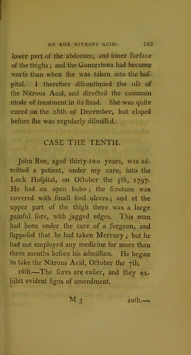 lower part of the abdomen, and inner furface of the thighs; and the Gonorrhoea had become worfe than when the was taken into the hof- pital. I therefore difcontinued the ufe of the Nitrous Acid, and directed the common mode of treatment in its ftead. She was quite cured on the 28th of December, but eloped before Ihe was regularly difmified. *-*-*'* * * * <•> * • • . »*.... » CASE THE TENTH. John Roe, aged thirty-two years, was ad- mitted a patient, under my care, into the Lock Hofpital, on October the 5th, 1797. He had an open bubo ; the fcrotum was covered with fmall foul ulcers; and at the upper part of the thigh there was a large painful fore, with jagged edges. Th;s man had been under the care of a furgeon, and fuppofed that he had taken Mercury ; but he had not employed any medicine for more than three months before his admiffion. He began to take the Nitrous Acid, October the 7U1. 16th.—The fores are eafier, and they ex- hibit evident figns of amendment.