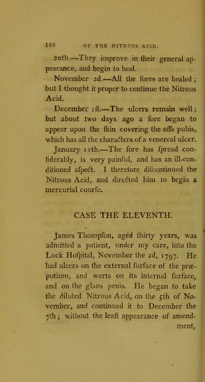20th.—They improve in their general ap- pearance, and begin to heal. November 2d.—All the fores are healed ; but I thought it proper to continue the Nitrous Acid. December ift.—The ulcers remain well; but about two days ago a fore began to appear upon the fkin covering the ofla pubis, which has all the characters of a venereal ulcer. January nth.—The fore has fpread con- iiderably, is very painful, and has an ill-con- ditioned afpeCt. I therefore difcontinued the Nitrous Acid, and directed him to begin a mercurial courfe. CASE THE ELEVENTH. t James Thompfon, aged thirty years, was admitted a patient, under rny care, into the Lock Hofpital, November the 2d, 1797. He had ulcers on the external furface of the prae- putium, and warts on its internal furface, and on the glans penis. He began to take the diluted Nitrous Acid, on the £th of No- vember, and continued it to December the 7th; without the leaft appearance of amend- ment.