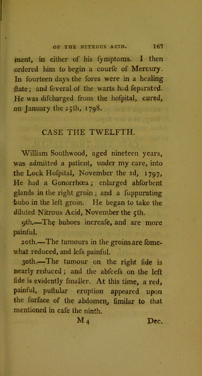 ment, in either of his fymptoms. I then ordered him to begin a courfe of Mercury. In fourteen days the fores were in a healing ftate; and feveral of the warts had feparated- He was difcharged from the hofpital, cured, on January the 25th, 1798. CASE THE TWELFTH. William Southwood, aged nineteen years, was admitted a patient, under my care, into the Lock Holpital, November the 2d, 1797, He had a Gonorrhoea; enlarged abforbent glands in the right groin ; and a fuppurating bubo in the left groin. He began to take the diluted Nitrous Acid, November the 5th. 9th.—The buboes increafe, and are more painful. 20th.—The tumours in the groins are fome- what reduced, and lefs painful. 30th.—The tumour on the right fide is nearly reduced; and the abfcefs on the left fide is evidently fmaller. At this time, a red, painful, pultular eruption appeared upon the furface of the abdomen, fimilar to that mentioned in cafe the ninth. M4 Dec.
