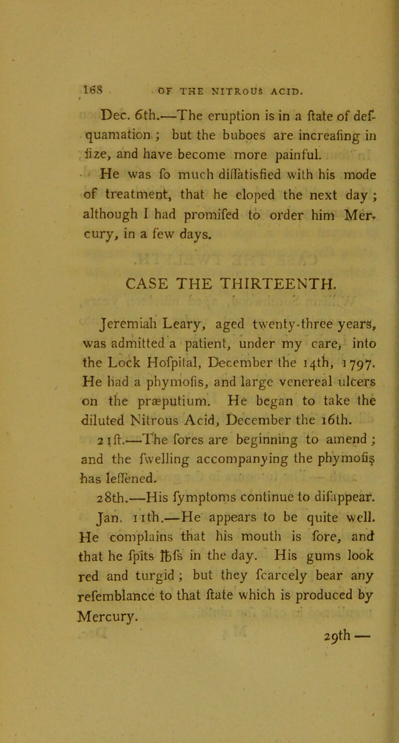 Dec. 6th..—The eruption is in a ftate of def- quamation ; but the buboes are increafing in ftze, and have become more painful. He was fo much diftatisfied with his mode of treatment, that he eloped the next day ; although I had promifed to order him Mer- cury, in a few days. CASE THE THIRTEENTH. Jeremiah Leary, aged twenty-three years, was admitted a patient, under my care, into the Lock Hofpital, December the 14th, 1797. He had a phymofis, and large venereal ulcers on the praeputium. He began to take the diluted Nitrous Acid, December the 16th. 2 1 ft.—The fores are beginning to amend ; and the fwelling accompanying the phymofi^ has leftened. 28th.—His fymptoms continue to difappear. Jan. nth.—He appears to be quite well. He complains that his mouth is fore, and that he fpits Jbfs in the day. His gums look red and turgid ; but they fcarcely bear any refemblance to that ftate which is produced by Mercury. 29th