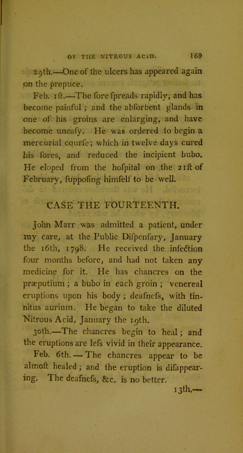29th.—One of the ulcers has appeared again on the prepuce. Feb. 1 ft.—The fore fpreads rapidly, and has * r become painful ; and the abforbent glands in one of his groins are enlarging, and have become uneafy. He was ordered to begin a mercurial courfe; which in twelve days cured his fores, and reduced the incipient bubo. He eloped from the hofpital on the 21ft of February, fuppofing himfelf to be well. CASE THE FOURTEENTH. John Marr was admitted a patient, under my care, at the Public Difpenfary, January the 16th, 1798. He received the infection four months before, and had not taken any medicine for it. Pie has chancres on the praeputium ; a bubo in each groin ; venereal eruptions upon his body ; deafnefs, with tin- nitus aurium. He began to take the diluted Nitrous Acid, January the 19th. 30th.—The chancres begin to heal; and the eruptions are lefs vivid in their appearance. Feb. 6th. — The chancres appear to be almoft healed; and the eruption is difappear- ing. The deafnefs, &c. is no better. 13th.—