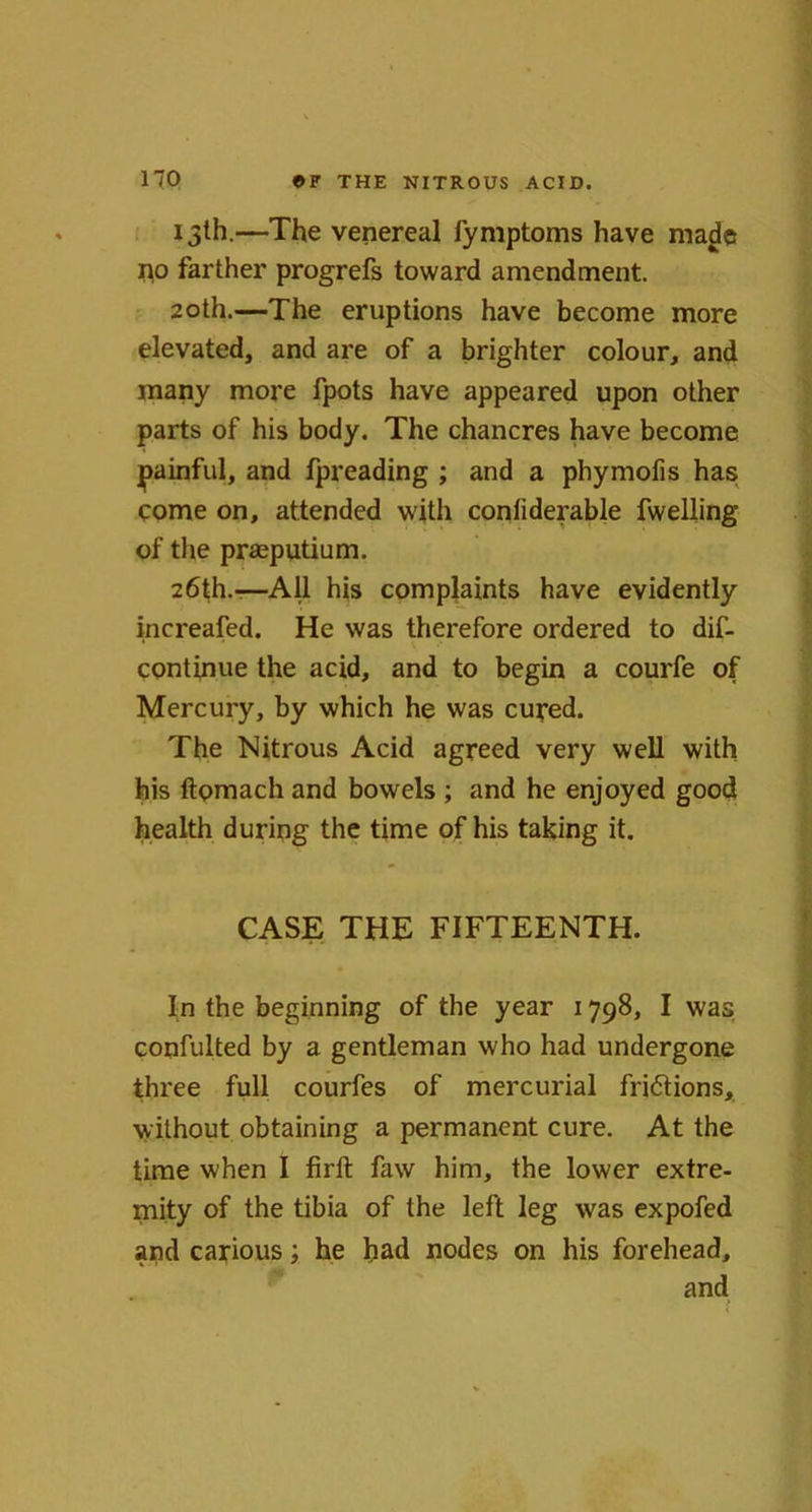 no 13th.—The venereal fymptoms have ma^c no farther progrefs toward amendment. 20th.—The eruptions have become more elevated, and are of a brighter colour, and many more fpots have appeared upon other parts of his body. The chancres have become painful, and fpreading ; and a phymofis has come on, attended with conliderable fwelling of the prasputium. 26th.-—All his complaints have evidently increafed. He was therefore ordered to dif- continue the acid, and to begin a courfe of Mercury, by which he was cured. The Nitrous Acid agreed very well with his ftomach and bowels ; and he enjoyed good health during the time of his taking it. CASE THE FIFTEENTH. In the beginning of the year 1798, I was confulted by a gentleman who had undergone three full courfes of mercurial fri&ions, without obtaining a permanent cure. At the time when I firft faw him, the lower extre- mity of the tibia of the left leg was expofed and carious; he had nodes on his forehead, and
