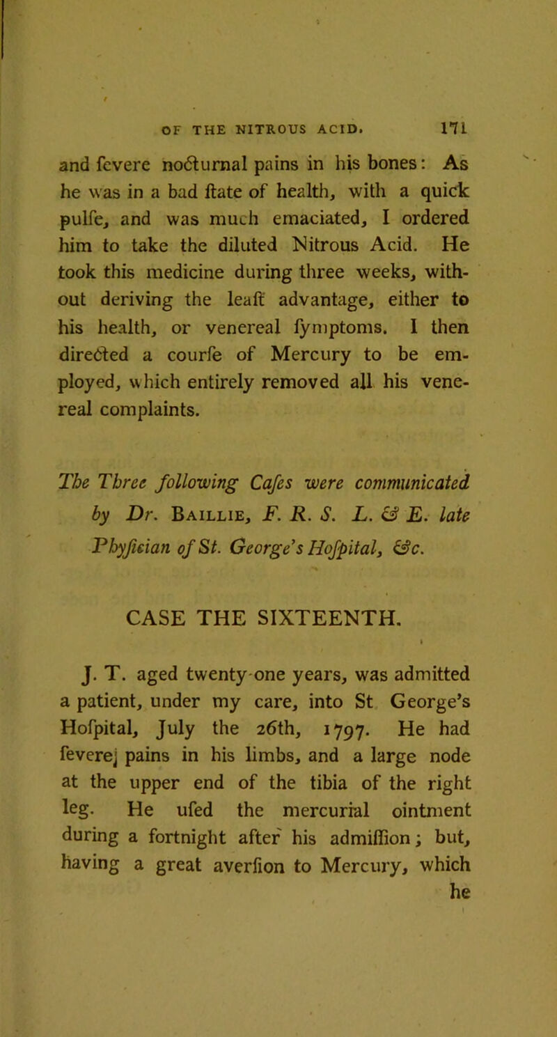 and fcvere no<5turnal pains in his bones: As he was in a bad ftate of health, with a quick pulfe, and was much emaciated, I ordered him to take the diluted Nitrous Acid. He took this medicine during three weeks, with- out deriving the leaft advantage, either to his health, or venereal fymptoms. 1 then directed a courfe of Mercury to be em- ployed, which entirely removed all his vene- real complaints. The Three following Cafes were communicated by Dr. Baillie, F. R. S. L. & E. late Phyfieian of St. George’s Hofpital, &c. •% CASE THE SIXTEENTH. » J. T. aged twenty one years, was admitted a patient, under my care, into St George’s Hofpital, July the 26th, 1797. He had feverej pains in his limbs, and a large node at the upper end of the tibia of the right leg. He ufed the mercurial ointment during a fortnight after his admiffion; but, having a great averfion to Mercury, which he 1