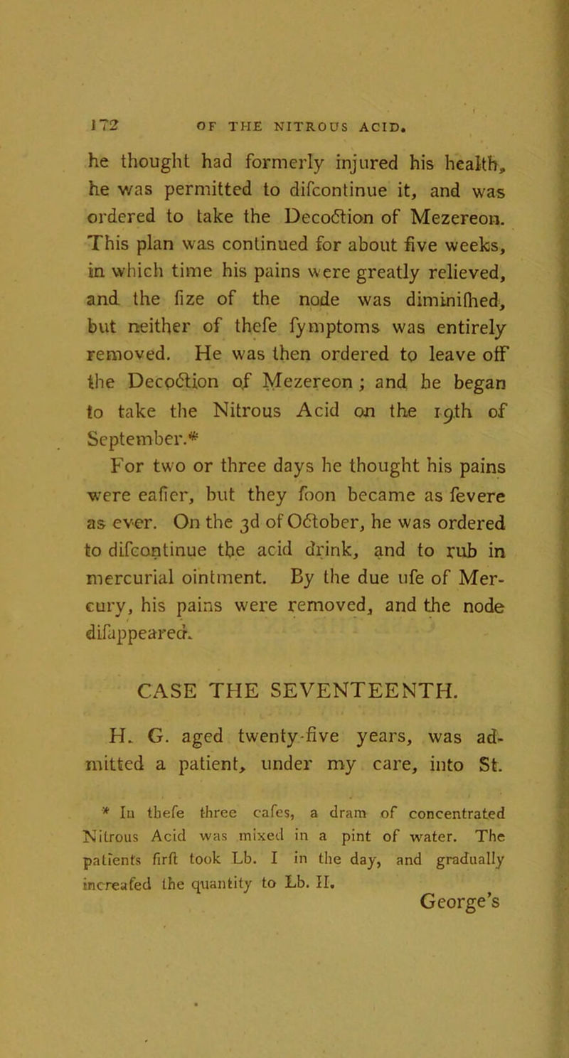 he thought had formerly injured his health, he v/as permitted to difcontinue it, and was ordered to take the Decodtion of Mezereon. This plan was continued for about five weeks, in which time his pains were greatly relieved, and the fize of the node was diminifhed, but neither of thefe fymptoms was entirely removed. He was then ordered to leave otf the Deception o,f Mezereon ; and he began to take the Nitrous Acid on the 19th of September.* For two or three days he thought his pains were eafier, but they foon became as fevere as ever. On the 3d of Odtober, he was ordered to difcontinue the acid drink, and to rub in mercurial ointment. By the due ufe of Mer- cury, his pains were removed, and the node difappearech CASE THE SEVENTEENTH. H„ G. aged twenty-five years, was ad- mitted a patient, under my care, into St. * Iu tbefe three cafes, a dram of concentrated Nitrous Acid was mixed in a pint of water. The patients firft took Lb. I in the day, and gradually increafed the quantity to Lb. II. George’s
