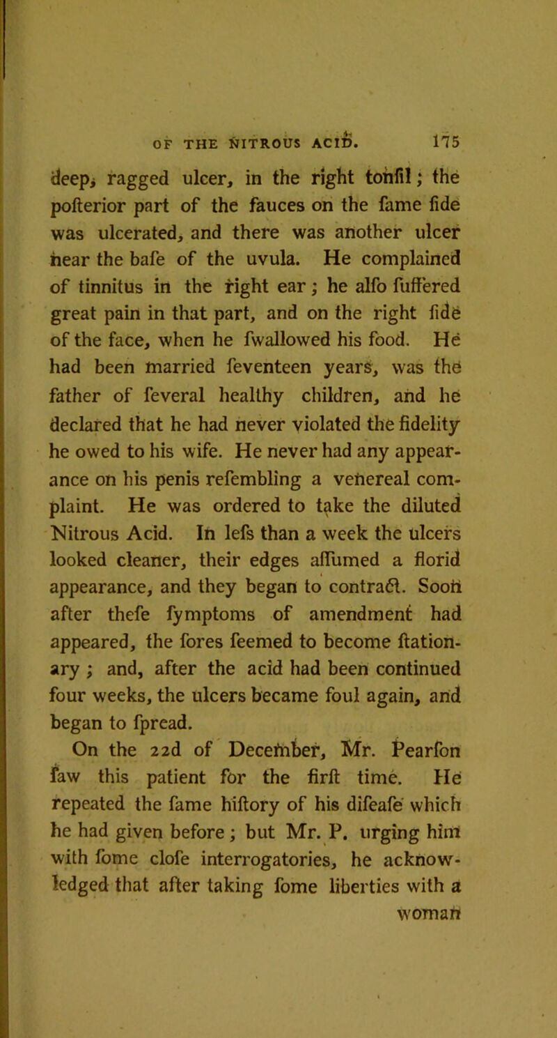 deep> ragged ulcer, in the right tonfil; the pofterior part of the fauces on the fame fide was ulcerated, and there was another ulcer hear the bafe of the uvula. He complained of tinnitus in the fight ear; he alfo fuffered great pain in that part, and on the right fide of the face, when he fwallowed his food. He had been married feventeen years, was the father of feveral healthy children, and he declared that he had never violated the fidelity he owed to his wife. He never had any appear- ance on his penis refembling a venereal com- plaint. He was ordered to take the diluted Nitrous Acid. In lefs than a week the ulcers looked cleaner, their edges aflTumed a florid appearance, and they began to contract. Soon after thefe fymptoms of amendment had appeared, the fores feemed to become ftation- ary ; and, after the acid had been continued four weeks, the ulcers became foul again, and began to fpread. On the 2 2d of Decefnber, Mr. Pearfon law this patient for the firft time. He repeated the fame hiftory of his difeafe which he had given before ; but Mr. P. urging him with fome clofe interrogatories, he acknow- ledged that after taking fome liberties with a woman