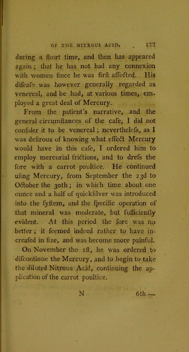 during a fhort time, and then has appeared again ; that he has not had any connexion with women fince he was firft attested. His difeafb was however generally regarded as venereal, and he had, at various times, em- ployed a great deal of Mercury. From the patient’s narrative, and the general circumftances of the cafe, I did not confider it to be venereal; neverthelefs, as I w as defirous of knowing what effect Mercury would have in this cafe, I ordered him to employ mercurial fridtions, and to drefs the fore with a carrot poultice. He continued uling Mercury, from September the 23d to Odtober the 30th; in which time about one ounce and a half of quickfilver was introduced into the fyltem, and the fpecific operation of that mineral was moderate, but fufficiently evident. At this period the fore was no better; it feemed indeed rather to have in- creafed in fize, and was become more painful. On November the ift, he was ordered to difcontinue the Mercury, and to begin to take the diluted Nitrous Acid, continuing the ap- plication of the carrot poultice. 6th.—. N