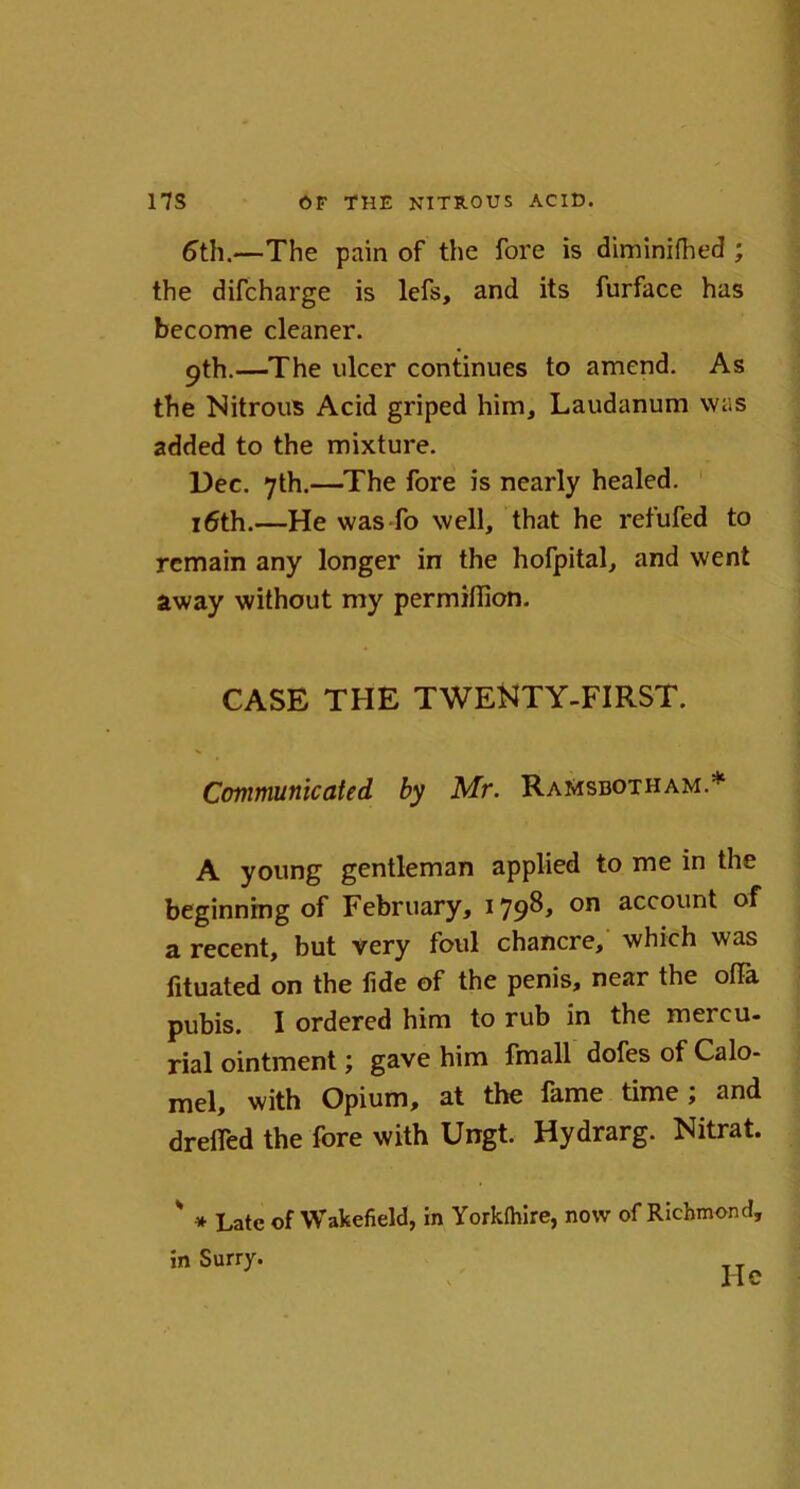 6th.—The pain of the fore is diminifhed ; the difcharge is lefs, and its furface has become cleaner. pth.—The ulcer continues to amend. As the Nitrous Acid griped him. Laudanum was added to the mixture. Dec. 7th.—The fore is nearly healed. 16th.—He was fo well, that he refufed to remain any longer in the hofpital, and went away without my permillion. CASE THE TWENTY-FIRST. Communicated by Mr. RaMsbotham.* A young gentleman applied to me in the beginning of February, 179^ on accoun^ a recent, but very foul chancre, which was fituated on the fide of the penis, near the ofiTa pubis. I ordered him to rub in the mercu- rial ointment; gave him fmall dofes of Calo- mel, with Opium, at the fame time; and drefied the fore with Ungt. Hydrarg. Nitrat. ' * Late of Wakefield, in Yorkfliire, now of Richmond, in Surry. He