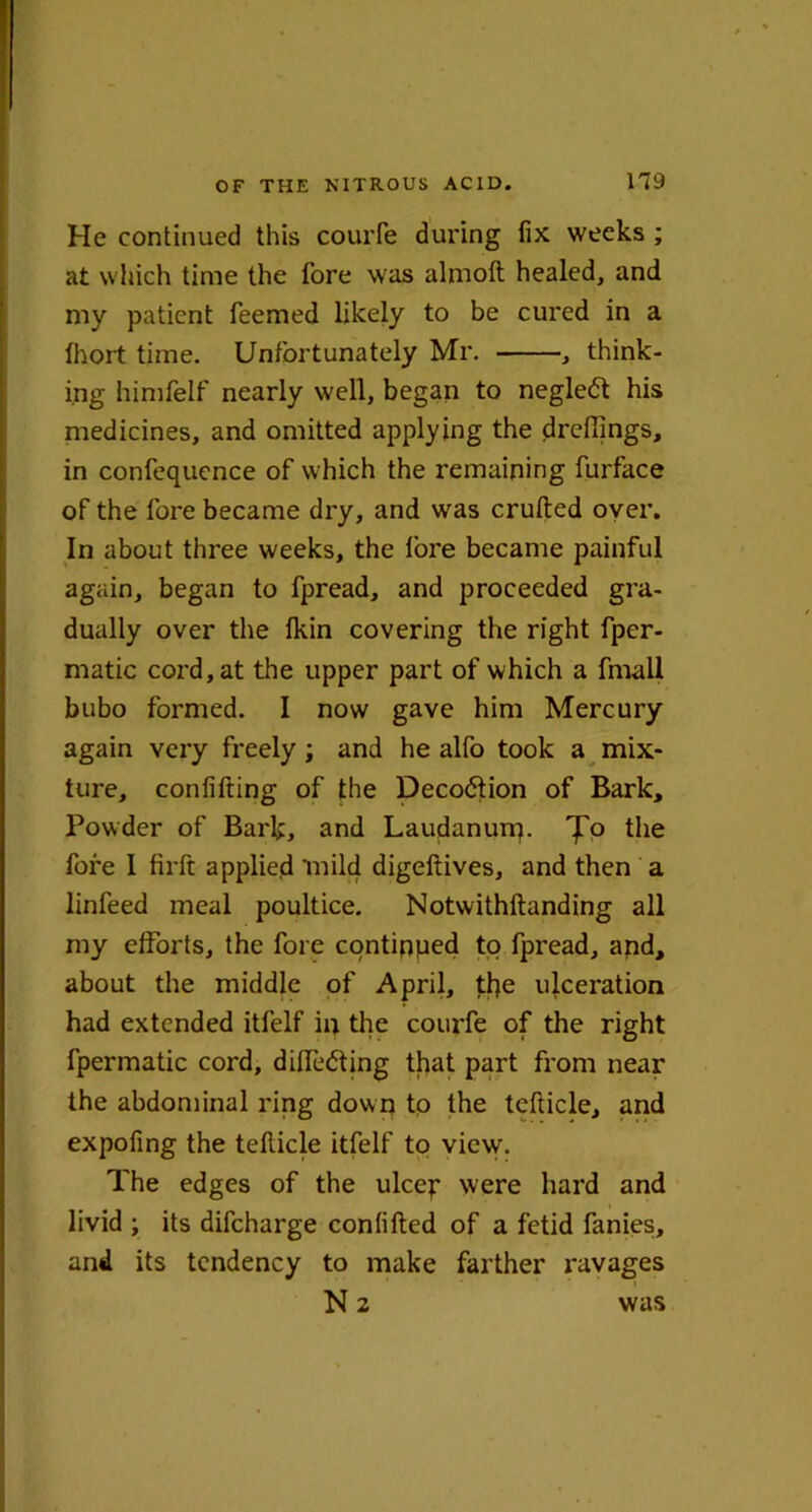 He continued this courfe during fix weeks ; at which time the fore was almoft healed, and my patient feemed likely to be cured in a Ihort time. Unfortunately Mr. , think- ing himfelf nearly well, began to negle<5t his medicines, and omitted applying the drcffings, in confequence of w hich the remaining furface of the fore became dry, and was crufted oyer. In about three weeks, the lore became painful again, began to fpread, and proceeded gra- dually over the Ikin covering the right fper- matic cord, at the upper part of which a fmall bubo formed. I now gave him Mercury again very freely ; and he alfo took a mix- ture, confifting of the Deco<5tion of Bark, Powder of Bark, and Laudanurp. 'jT'0 the fore I firft applied mild digeftives, and then a linfeed meal poultice. Notwithftanding all my efforts, the fore continped to fpread, apd, about the middle of April, the ulceration had extended itfelf in the courfe of the right fpermatic cord, didedting that part from near the abdominal ring down to the tefticle, and expofing the tefticle itfelf to view. The edges of the ulcep were hard and livid ; its difeharge conlifted of a fetid fanies, and its tendency to make farther ravages N 2 was