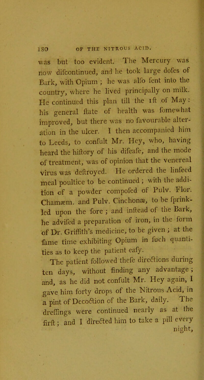 was but too evident. The Mercury was now difcontinued, and he took large dofes of Bark, with Opium ; he was alio tent into the country, where he lived principally on milk. He continued this plan till the ift ot May: his general ftate of health was lbmewhat improved, but there was no favourable alter- ation in the ulcer. I then accompanied him to Leeds, to confult Mr. Hey, who, having heard the hiftory of his difeafe, and the mode of treatment, was of opinion that the venereal virus was deftroyed. He ordered the linfeed meal poultice to be continued ; with the addi- tion of a powder compofed of Pulv. Flor. Chamaem. and Pulv. Cinchonas, to be fpi ink- led upon the fore ; and inftead of the Bark, he advifed a preparation of iron, in the form of Dr. Griffith’s medicine, to be given ; at the fame time exhibiting Opium in luch quanti- ties as to keep the patient eaty. The patient followed thefe directions during ten days, without finding any advantage; and, as he did not confult Mr. Hey again, I gave him forty drops of the Nitrous Acid, in a pint of Decoaion of the Bark, daily. The dreffings were continued nearly as at the firft; and I direaed him to take a pill every night.