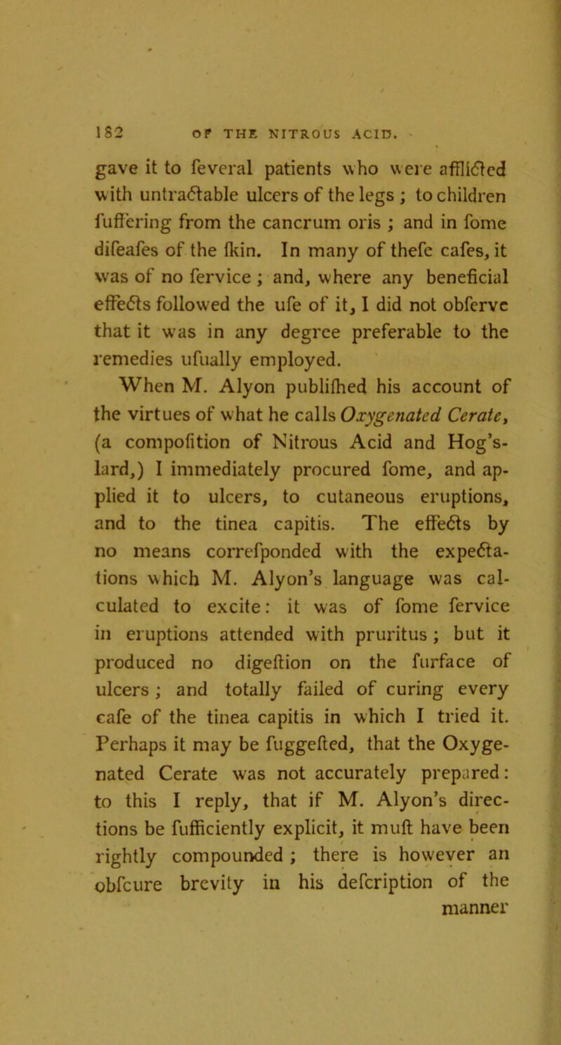 gave it to feveral patients who were afflidted with untraftable ulcers of the legs ; to children fullering from the cancrum oris ; and in fome difeafes of the fkin. In many of thefe cafes, it was of no fervice ; and, where any beneficial effects followed the ufe of it, I did not obferve that it was in any degree preferable to the remedies ufually employed. When M. Alyon publilhed his account of the virtues of what he calls Oxygenated Cerate, (a compofition of Nitrous Acid and Hog’s- lard,) I immediately procured fome, and ap- plied it to ulcers, to cutaneous eruptions, and to the tinea capitis. The effects by no means correfponded with the expe<5ta- tions which M. Alyon’s language was cal- culated to excite: it was of fome fervice in eruptions attended with pruritus; but it produced no digeltion on the furface of ulcers; and totally failed of curing every cafe of the tinea capitis in which I tried it. Perhaps it may be fuggefted, that the Oxyge- nated Cerate was not accurately prepared: to this I reply, that if M. Alyon’s direc- tions be fufficiently explicit, it mull have been rightly compounded ; there is however an obfeure brevity in his defeription of the manner