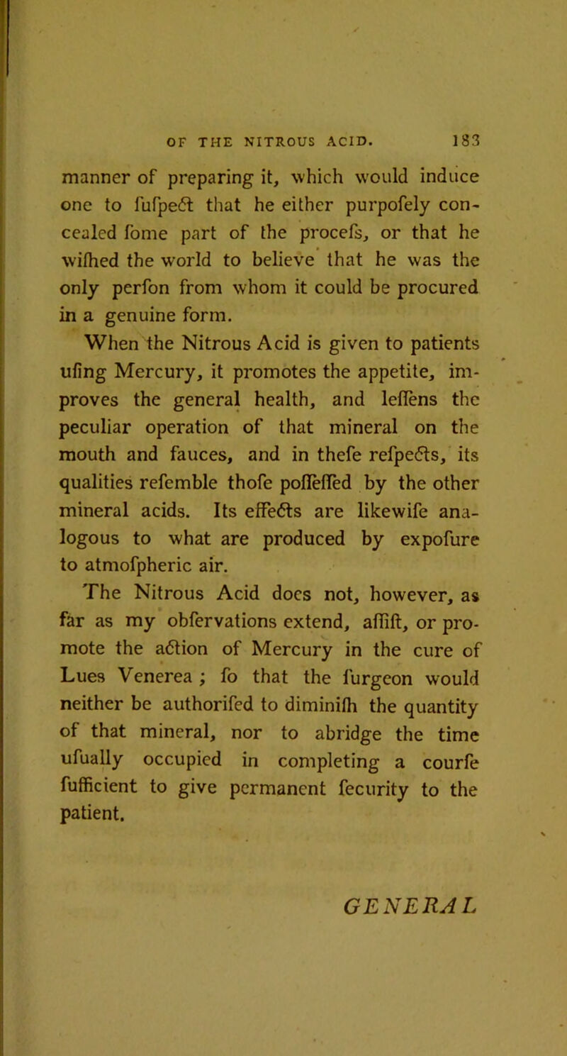 manner of preparing it, which would induce one to lufpedt that he either purpofely con- cealed fome part of the procefs, or that he wifhed the world to believe that he was the only perfon from whom it could be procured in a genuine form. When the Nitrous Acid is given to patients ufing Mercury, it promotes the appetite, im- proves the general health, and leflens the peculiar operation of that mineral on the mouth and fauces, and in thefe refpedts, its qualities refemble thofe poflefled by the other mineral acids. Its effects are like wife ana- logous to what are produced by expofure to atmofpheric air. The Nitrous Acid docs not, however, as far as my obfervations extend, affift, or pro- mote the action of Mercury in the cure of Lues Venerea ; fo that the iurgeon would neither be authorifed to diminilh the quantity of that mineral, nor to abridge the time ufually occupied in completing a courfe fufficient to give permanent fecurity to the patient. GENERAL