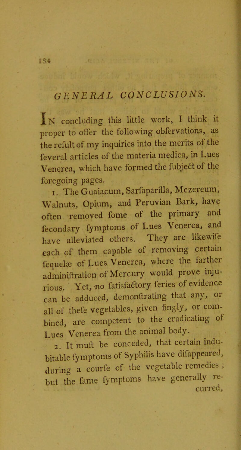 lS'J GENERAL CONCLUSIONS. In concluding this little work, I think it proper to offer the following obfervations, as the refult of my inquiries into the merits of the feveral articles of the materia medica, in Lues Venerea, which have formed the fubje&of the foregoing pages. 1. The Guaiacum, Sarfaparilla, Mezereum, Walnuts, Opium, and Peruvian Bark, have often removed fome of the primary and fecondary fymptoms of Lues Venerea, and have alleviated others. They are likewife each of them capable of removing certain lequelce of Lues Venerea, where the farther adminiftration of Mercury would prove inju- rious. Yet, -no fatisfa&ory feries of evidence can be adduced, demonftrating that any, or all of thefe vegetables, given fingly, or com- bined, are competent to the eradicating of Lues Venerea from the animal body. 2. It muft be conceded, that certain indu- bitable fymptoms of Syphilis have difappeared, during a courfe of the vegetable remedies ; but the Lime fymptoms have generally re- curred.