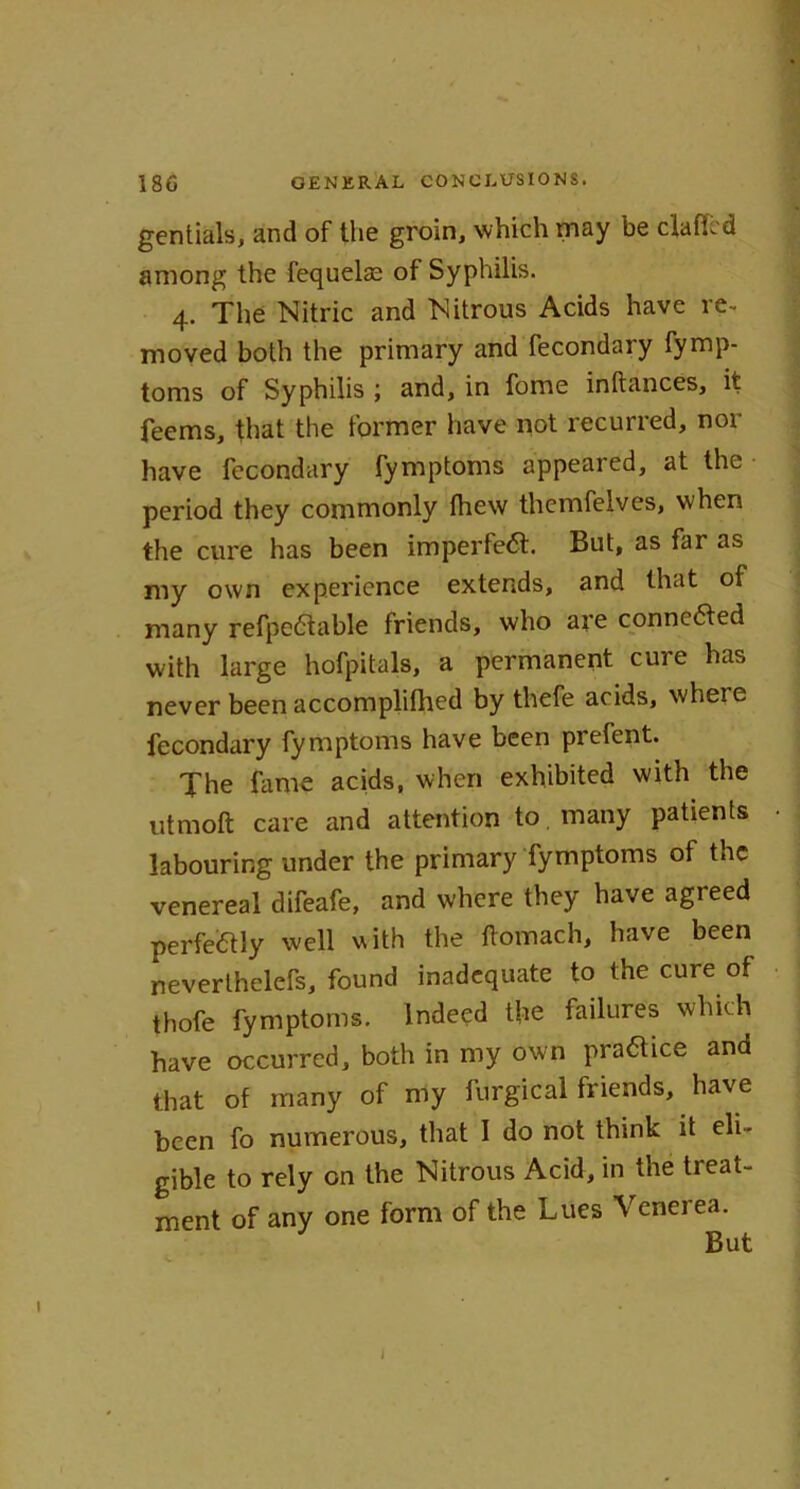 gentials, and of the groin, which may be claffcd among the fequelae of Syphilis. 4. The Nitric and Nitrous Acids have re- moved both the primary and fecondary fymp- toms of Syphilis ; and, in fome inftances, it feems, that the former have not recurred, nor have fecondary fymptoms appeared, at the period they commonly fhew themfelves, when the cure has been imperfeft. But, as far as my own experience extends, and that of many refpe£table friends, who are connected with large hofpitals, a permanent cure has never been accomplifhed by thefe acids, where fecondary fymptoms have been prefent. The fame acids, when exhibited with the utmoft care and attention to many patients labouring under the primary fymptoms of the venereal difeafe, and where they have agreed perfectly well with the ftomach, have been neverthelefs, found inadequate to the cure of thofe fymptoms. Indeed the failures which have occurred, both in my own practice and that of many of my furgical friends, have been fo numerous, that I do not think it eli- gible to rely on the Nitrous Acid, in the treat- ment of any one form of the Lucs Venerea. I