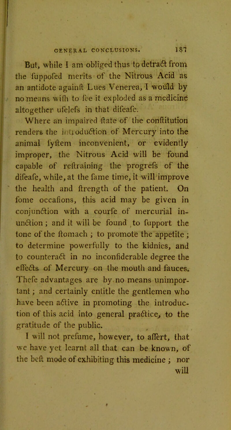 But, while I am obliged thus to detraCt from the fuppofed merits of the Nitrous Acid as an antidote againft Lucs Venerea, I would by no means with to fee it exploded as a medicine altogether ufelefs in that difeafe. Where an impaired ttate of the conftitution renders the introduction of Mercury into the animal lyftem inconvenient, or evidently improper, the Nitrous Acid will be found capable of reftraining the progrefs of the difeafe, while, at the fame time, it will improve the health and ftrength of the patient. On fome occafions, this acid may be given in conjunction with a courfe of mercurial in- unction ; and it will be found to fupport the tone of the ftomach ; to promote the appetite ; to determine powerfully to the kidnies, and to counteract in no inconfiderable degree the efFeCts of Mercury on the mouth and fauces. Thefe advantages are by no means unimpor- tant ; and certainly entitle the gentlemen who have been aCtive in promoting the introduc- tion of this acid into general practice, to the gratitude of the public. I will not prefume, however, to aflert, that we have yet learnt all that can be known, of the belt mode of exhibiting this medicine ; nor will