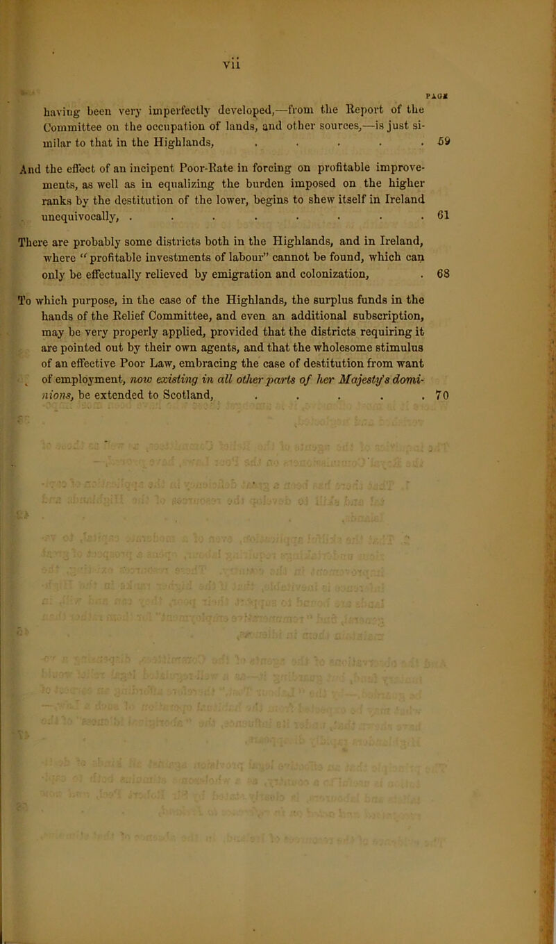 Vll PAU* having been very imperfectly developed,—from the Report of the Committee on the occupation of lands, and other sources,—is just si- milar to that in the Highlands, . . . . • 59 And the effect of an incipent Poor-Rate in forcing on profitable improve- ments, as well as in equalizing the burden imposed on the higher ranks by the destitution of the lower, begins to shew itself in Ireland unequivocally, . . . . . . . .61 There are probably some districts both in the Highlands, and in Ireland, where “ profitable investments of labour” cannot be found, which can only be effectually relieved by emigration and colonization, . 68 To which purpose, in the case of the Highlands, the surplus funds in the hands of the Relief Committee, and even an additional subscription, may be very properly applied, provided that the districts requiring it are pointed out by their own agents, and that the wholesome stimulus of an effective Poor Law, embracing the case of destitution from want of employment, now existing in all other parts of her Majesty's domi- nions, be extended to Scotland, . . . . .70