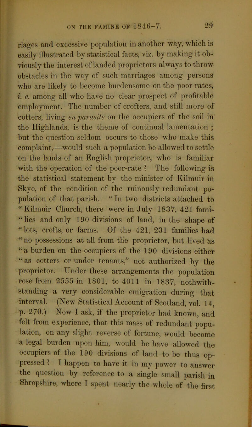 riages and excessive population in another way, which is easily illustrated by statistical facts, viz. by making it ob- viously the interest of landed proprietors always to throw obstacles in the way of such marriages among persons who are likely to become burdensome on the poor rates, i. e. among all who have no clear prospect of profitable employment. The number of crofters, and still more of cotters, living en parasite on the occupiers of the soil in the Highlands, is the theme of continual lamentation ; but the question seldom occurs to those who make this complaint,—would such a population be allowed to settle on the lands of an English proprietor, who is familiar with the operation of the poor-rate % The following is the statistical statement by the minister of Kilmuir in Skye, of the condition of the ruinously redundant po- pulation of that parish. “ In two districts attached to “Kilmuir Church, there were in July 1837, 421 fami- lies and only 190 divisions of land, in the shape of “lots, crofts, or farms. Of the 421, 231 families had “ no possessions at all from the proprietor, but lived as “a burden on the occupiers of the 190 divisions either “ as cotters or under tenants,” not authorized by the proprietor. Under these arrangements the population rose from 2555 in 1801, to 4011 in 1837, notwith- standing a very considerable emigration during that interval. (New Statistical Account of Scotland, vol. 14, p. 270.) Now I ask, if the proprietor had known, and felt from experience, that this mass of redundant popu- lation, on any slight reverse of fortune, would become a legal burden upon him, would he have allowed the occupiers of the 190 divisions of land to be thus op- pressed \ I happen to have it in my power to answer the question by reference to a single small parish in Shropshire, where I spent nearly the Mdiole of the first