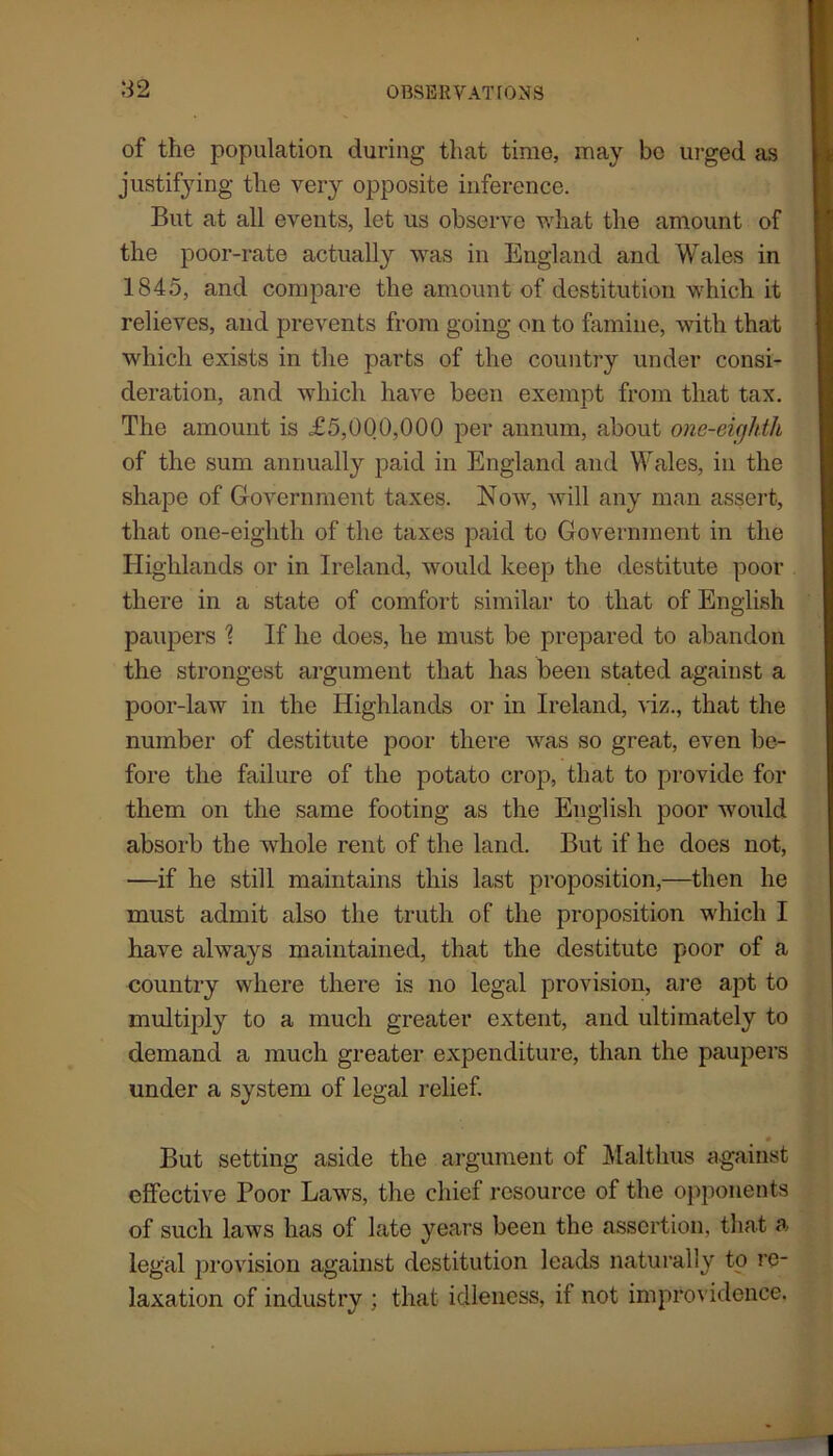 3 2 of the population during that time, may be urged as justifying the very opposite inference. But at all events, let us observe what the amount of the poor-rate actually was in England and Wales in 1845, and compare the amount of destitution which it relieves, and prevents from going on to famine, with that which exists in the parts of the country under consi- deration, and which have been exempt from that tax. The amount is £5,000,000 per annum, about one-eighth of the sum annually paid in England and Wales, in the shape of Government taxes. Now, will any man assert, that one-eighth of the taxes paid to Government in the Highlands or in Ireland, would keep the destitute poor there in a state of comfort similar to that of English paupers ? If he does, he must be prepared to abandon the strongest argument that has been stated against a poor-law in the Highlands or in Ireland, viz., that the number of destitute poor there was so great, even be- fore the failure of the potato crop, that to provide for them on the same footing as the English poor would absorb the whole rent of the land. But if he does not, —if he still maintains this last proposition,—then he must admit also the truth of the proposition which I have always maintained, that the destitute poor of a country where there is no legal provision, are apt to multiply to a much greater extent, and ultimately to demand a much greater expenditure, than the paupers under a system of legal relief. But setting aside the argument of Malthus against effective Poor Laws, the chief resource of the opponents of such laws has of late years been the assertion, that a legal provision against destitution leads naturally to re- laxation of industry ; that idleness, il not improvidence.