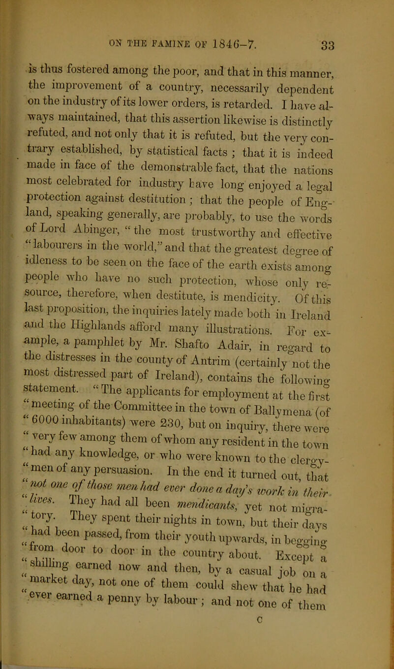 is thus fostered among the poor, and that in this manner, the improvement of a country, necessarily dependent on the industry of its lower orders, is retarded. I have al- ways maintained, that this assertion likewise is distinctly 2 efuted, and not only that it is refuted, but the very con- trary established, by statistical facts ; that it is indeed made m face of the demonstrable fact, that the nations most celebrated for industry have long enjoyed a legal protection against destitution ; that the people of Eng- land, speaking generally, are probably, to use the words of Lord Abinger, “the most trustworthy and effective ‘‘labourers in the world,” and that the greatest degree of idleness to be seen on the face of the earth exists among people who have no such protection, whose only re.- source, therefore, when destitute, is mendicity. Of this last proposition, the inquiries lately made both in Ireland and the Highlands afford many illustrations. For ex- ample, a pamphlet by Mr. Shafto Adair, in regard to the distresses in the county of Antrim (certainly°not the most distressed part of Ireland), contains the followino- statement. “ The applicants for employment at the first ‘ meeting of the Committee in the town of Ballymena (of “ 6000 habitants) were 230, but on inquiry, there were “ very few among them of whom any resident in the town <£ had any knowIedge, or who were known to the cleroy- “ men of any persuasion. In the end it turned out, that lWt me °f those men had ever done a day’s work in their «; lVeS' had a11 been ™™dicants, yet not migra- « 1°'f1 iej Spent tbeir rii&hts in town, but their days md been passed, from their youth upwards, inbeggino- « 11°“ d°°r t0 door in the country about. Except a shilling earned now and then, by a casual job on a „ ai'ket da^’ not one of them could shew that he had ever earned a penny by labour ; and not one of them c «