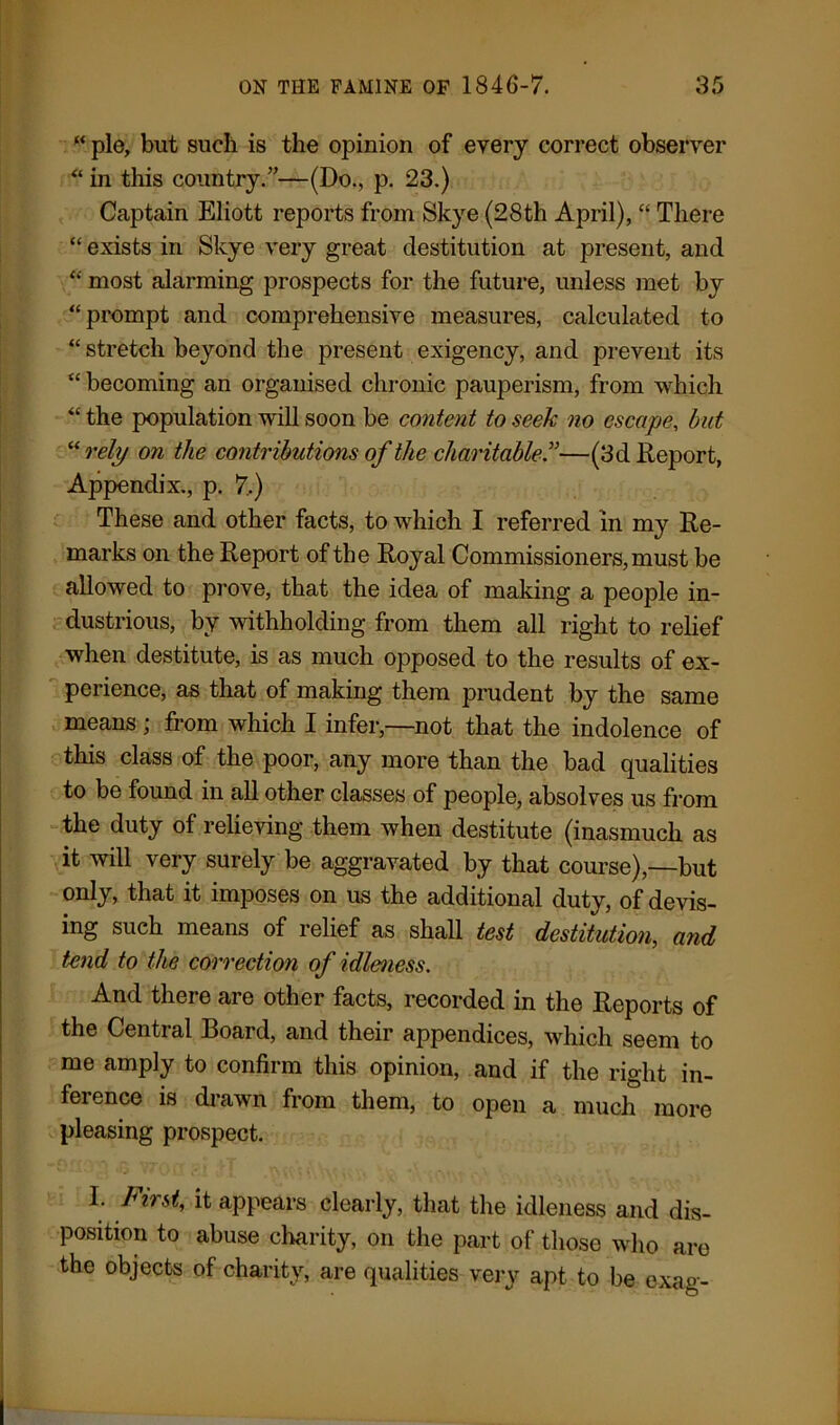 “ pie, but such is the opinion of every correct observer “ in this country.”—(Do., p. 23.) Captain Eliott reports from Skye (28th April), “ There “ exists in Skye very great destitution at present, and “ most alarming prospects for the future, unless met by “prompt and comprehensive measures, calculated to “ stretch beyond the present exigency, and prevent its “ becoming an organised chronic pauperism, from which “ the population will soon be content to seek no escape, but “rely on the contributions of the charitable”—(3d lxeport, Appendix., p. 7.) These and other facts, to which I referred in my Re- marks on the Report of the Royal Commissioners, must be allowed to prove, that the idea of making a people in- dustrious, by withholding from them all right to relief when destitute, is as much opposed to the results of ex- perience, as that of making them prudent by the same means; from which I infer,—not that the indolence of this class of the poor, any more than the bad qualities to be found in all other classes of people, absolves us from the duty of relieving them when destitute (inasmuch as it will very surely be aggravated by that course),—but only, that it imposes on us the additional duty, of devis- ing such means of relief as shall test destitution,, and tend to the correction of idleness. And there are other facts, recorded in the Reports of the Central Board, and their appendices, which seem to me amply to confirm this opinion, and if the right in- ference is drawn from them, to open a much more pleasing prospect. I. First, it appears clearly, that the idleness and dis- position to abuse charity, on the part of those who are the objects of charity, are qualities very apt to be exag-