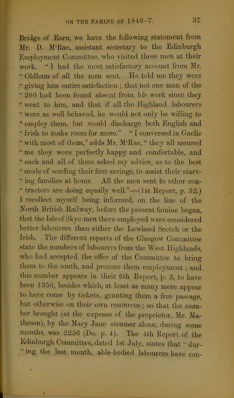 o *7 Bridge of Earn, we have the following statement from Mr. I). M‘Rae, assistant secretary to the Edinburgh Employment Committee, who visited these men at their work. “ I had the most satisfactory account from Mr. “ Oldham of all the men sent. He told me they were “ giving him entire satisfaction ; that not one man of the “ 200 had been found absent from his work since they “ went to him, and that if all the Highland labourers “ were as well behaved, he would not only be willing to “ employ them, but would discharge both English and “ Irish to make room for more.” “ I conversed in Gaelic “ with most of them,” adds Mr. M‘Rae, “ they all assured “ me they were perfectly happy and comfortable, and “ each and all of them asked my advice, as to the best “ mode of sending their first savings, to assist their starv- “ ing families at home. All the men sent to other con- “ tractors are doing equally well.”—(1st Report, p. 32.) I recollect n^self being informed, on the lino of the North British Railway, before the present famine began, that the Isle of Skye men there employed were considered better labourers than either the Lowland Scotch or the Irish. The different reports of the Glasgow Committee state the numbers of labourers from the West Highlands, who had accepted the offer of the Committee to bring them to the south, and procure them employment ; and this number appears in their 6th Report, p. 3, to have been 1350, besides which, at least as many more appear to have come by tickets, granting them a free passage, but otherwise on their own resources ; so that the num- ber brought (at the expense of the proprietor, Mr. Ma- theson), by the Mary Jane steamer alone, during some months, was 2256 (Do. p. 4). The 4th Report of the Edinburgh Committee, dated 1st July, states that dur- ing the last month, able-bodied labourers have con-