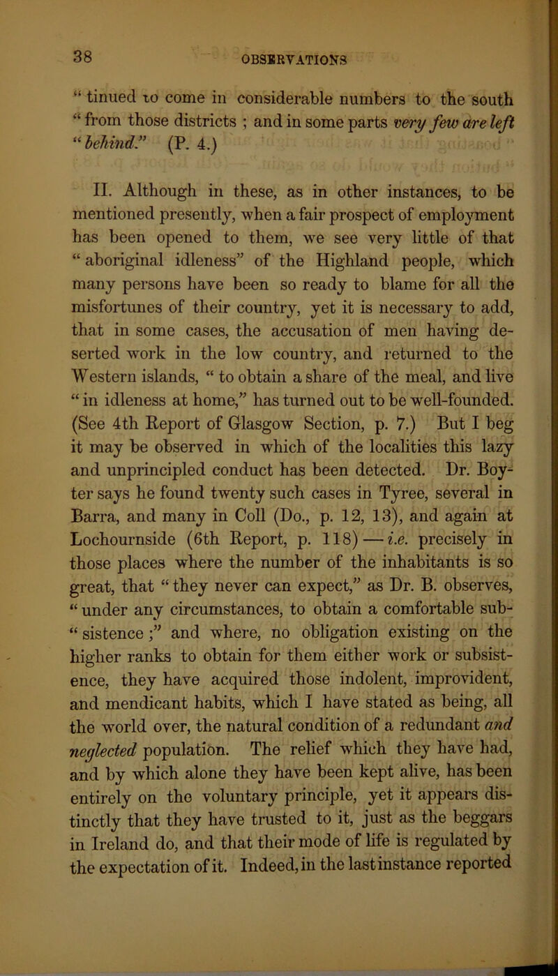 “ tinned to come in considerable numbers to the south “from those districts ; and in some parts very few are left “ behind” (P. 4.) II. Although in these, as in other instances, to be mentioned presently, when a fair prospect of employment has been opened to them, we see very little of that “ aboriginal idleness” of the Highland people, which many persons have been so ready to blame for all the misfortunes of their country, yet it is necessary to add, that in some cases, the accusation of men having de- serted work in the low country, and returned to the Western islands, “ to obtain a share of the meal, and live “ in idleness at home,” has turned out to be well-founded. (See 4th Report of Glasgow Section, p. 7.) But I beg it may be observed in which of the localities this lazy and unprincipled conduct has been detected. Dr. Boy^ ter says he found twenty such cases in Tyree, several in Barra, and many in Coll (Do., p. 12, 13), and again at Lochournside (6th Report, p. 118)—i.e. precisely in those places wThere the number of the inhabitants is so great, that “ they never can expect,” as Dr. B. observes, “ under any circumstances, to obtain a comfortable sub- “ sistenceand where, no obligation existing on the higher ranks to obtain for them either work or subsist- ence, they have acquired those indolent, improvident, and mendicant habits, which I have stated as being, all the world over, the natural condition of a redundant and neglected population. The relief which they have had, and by which alone they have been kept alive, has been entirely on the voluntary principle, yet it appears dis- tinctly that they have trusted to it, just as the beggars in Ireland do, and that their mode of life is regulated by the expectation of it. Indeed, in the last instance reported