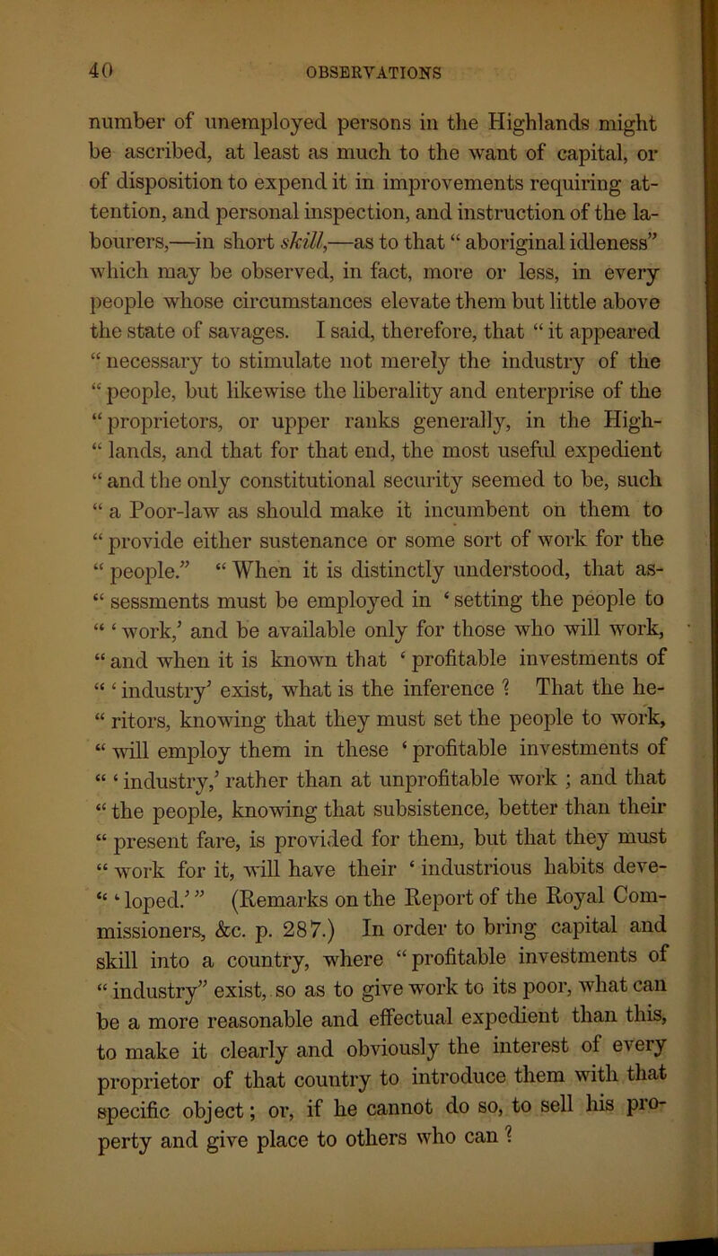 number of unemployed persons in the Highlands might be ascribed, at least as much to the want of capital, or of disposition to expend it in improvements requiring at- tention, and personal inspection, and instruction of the la- bourers,—in short skill,—as to that “ aboriginal idleness” which may be observed, in fact, more or less, in every people whose circumstances elevate them but little above the state of savages. I said, therefore, that “ it appeared “ necessary to stimulate not merely the industry of the “ people, but likewise the liberality and enterprise of the “proprietors, or upper ranks generally, in the High- “ lands, and that for that end, the most useful expedient “ and the only constitutional security seemed to be, such “ a Poor-law as should make it incumbent on them to “ provide either sustenance or some sort of work for the “ people.” “ When it is distinctly understood, that as- “ sessments must be employed in 4 setting the people to “ 4 work/ and be available only for those who will work, 44 and when it is known that 4 profitable investments of 44 4 industry’ exist, what is the inference 1 That the he- 44 ritors, knowing that they must set the people to work, 44 will employ them in these 4 profitable investments of 44 4 industry/ rather than at unprofitable work ; and that 44 the people, knowing that subsistence, better than their 44 present fare, is provided for them, but that they must 44 work for it, will have their 4 industrious habits deve- 44 4 loped.’ ” (Remarks on the Report of the Royal Com- missioners, &c. p. 287.) In order to bring capital and skill into a country, where “profitable investments of 44 industry” exist, so as to give work to its poor, what can be a more reasonable and effectual expedient than this, to make it clearly and obviously the interest of every proprietor of that country to introduce them with that specific object; or, if he cannot do so, to sell his pio- perty and give place to others who can l