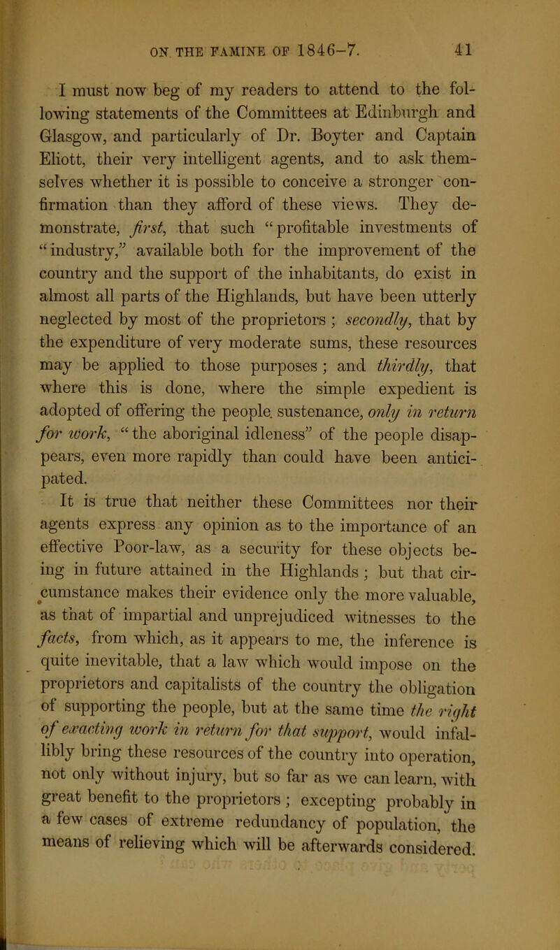 I must now beg of my readers to attend to the fol- lowing statements of the Committees at Edinburgh and Glasgow, and particularly of Dr. Boyter and Captain Eliott, their very intelligent agents, and to ask them- selves whether it is possible to conceive a stronger con- firmation than they afford of these views. They de- monstrate, first, that such “profitable investments of “ industry,” available both for the improvement of the country and the support of the inhabitants, do exist in almost all parts of the Highlands, but have been utterly neglected by most of the proprietors ; secondly, that by the expenditure of very moderate sums, these resources may be applied to those purposes ; and thirdly, that where this is done, where the simple expedient is adopted of offering the people, sustenance, only in return for work, “ the aboriginal idleness” of the people disap- pears, even more rapidly than could have been antici- pated. It is true that neither these Committees nor their agents express any opinion as to the importance of an effective Poor-law, as a security for these objects be- ing in future attained in the Highlands ; but that cir- cumstance makes their evidence only the more valuable, as that of impartial and unprejudiced witnesses to the facts, from which, as it appears to me, the inference is quite inevitable, that a law which would impose on the proprietors and capitalists of the country the obligation of supporting the people, but at the same time the right of exacting work in return for that support, would infal- libly bring these resources of the country into operation, not only without injury, but so far as we can learn, with great benefit to the proprietors ; excepting probably in a few cases of extreme redundancy of population, the means of relieving which will be afterwards considered.