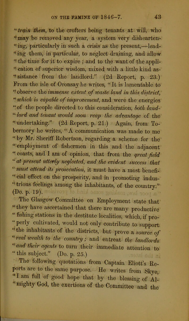“ train them, to the crofters being tenants at will, who “ may be removed any year, a system very dishearten- “ ing, particularly in such a crisis as the present,—lead- ing them, in particular, to neglect draining, and allow “ the time for it to expire ; and to the want of the appli- “ cation of superior wisdom, mixed with a little kind as- “sistance from the landlord.” (2d Report, p. 23.) From the isle of Oronsay he writes, “ It is lamentable to “ observe the immense extent of waste land in this district, “ which is capable of improvement, and were the energies “ of the people directed to this consideration, both land- “ lord and tenant would soon reap the advantage of the “undertaking.” (2d Report, p. 21.) Again, from To- bermory he writes, “ A communication was made to me “ by Mr. Sheriff Robertson, regarding a scheme for the “ employment of fishermen in this and the adjacent “ coasts, and I am of opinion, that from the qreat field “ at present utterly neglected, and the evident success that “ must attend its prosecution, it must have a most benefi- “ cial effect on the prosperity, and in promoting indus- “ trious feelings among the inhabitants, of the country.” (Do. p. 19). The Glasgow Committee on Employment state that “ they have ascertained that there are many productive “ fishing stations in the destitute localities, which, if pro- perly cultivated, would not only contribute to support the inhabitants of the districts, but prove a source of “ real wealth to the country; and entreat the landlords and their agents to turn their immediate attention to “ this subject.” (Do. p. 25.) The following quotations from Captain Eliott’s Re- ports are to the same purpose. He writes from Skye, “ I am full of good hope that by the blessing of Al- “ mighty God, the exertions of the Committee and the