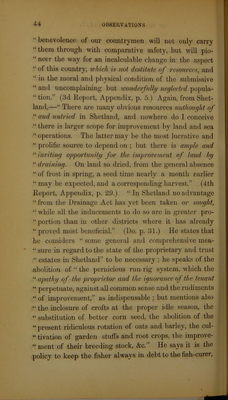 “ benevolence of our countrymen will not only carry “ them through with comparative safety, but will pio- “ neer the way for an incalculable change in the aspect “ of this country, which is not destitute of resources, and “ in the moral and physical condition of the submissive “ and uncomplaining but wonderfully neglected popula- “ tion.” (3d Report, Appendix, p. 5.) Again, from Shet- land,—“ There are many obvious resources unthought of “ and untried in Shetland, and nowhere do I conceive “ there is larger scope for improvement by land and sea “ operations. The latter may be the most lucrative and “ prolific source to depend on ; but there is ample and “ inviting opportunity for the improvement of land by “ draining. On land so dried, from the general absence “ of frost in spring, a seed time nearly a month earlier “ may be expected, and a corresponding harvest.” (4th Report, Appendix, p. 29.) “ In Shetland no advantage “ from the Drainage Act has yet been taken or sought, •“ while all the inducements to do so are in greater pro- “ portion than in other districts where it has already “ proved most beneficial.” (Do. p. 31.) He states that he considers “ some general and comprehensive mea- “ sure in regard to the state of the proprietary and trust “ estates in Shetland” to be necessary ; he speaks of the abolition of “ the pernicious run- rig system, which the “ apathy of the proprietor and the ignorance of the tenant “ perpetuate, against all common sense and the rudiments “ of improvement,” as indispensable ; but mentions also “ the inclosure of crofts at the proper idle season, the « substitution of better corn seed, the abolition of the “ present ridiculous rotation of oats and barley, the cul- “ tivation of garden stuffs and root crops, the improve- “ ment of their breeding stock, &c.” He says it is the policy to keep the fisher always in debt to the fish-curer,