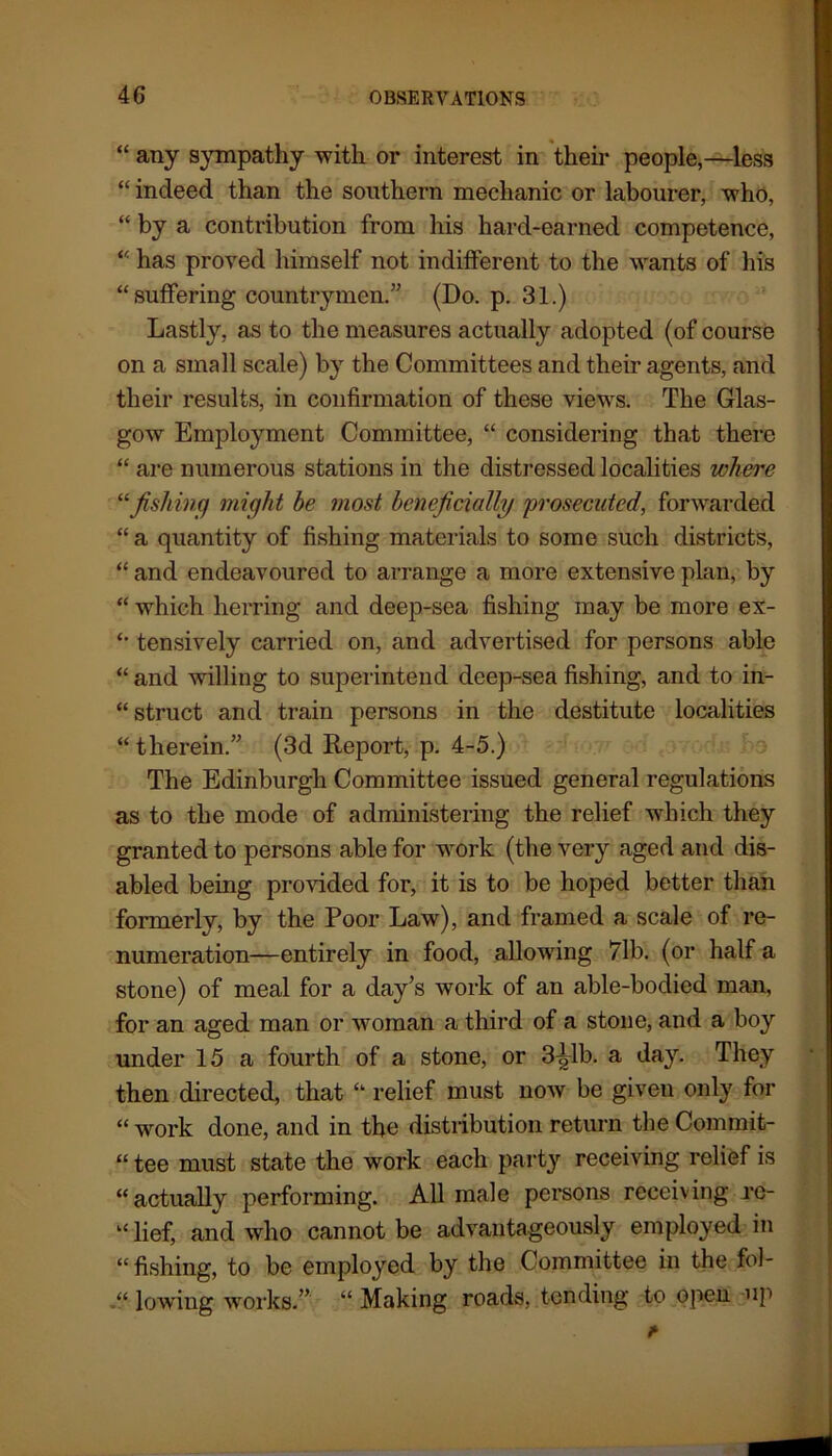 “ any sympathy with or interest in their people,—less “ indeed than the southern mechanic or labourer, who, “ by a contribution from his hard-earned competence, “ has proved himself not indifferent to the wants of his “suffering countrymen.” (Do. p. 31.) Lastly, as to the measures actually adopted (of course on a small scale) by the Committees and their agents, and their results, in confirmation of these views. The Glas- gow Employment Committee, “ considering that there “ are numerous stations in the distressed localities where “fishing might he most beneficially 'prosecuted, forwarded “ a quantity of fishing materials to some such districts, “ and endeavoured to arrange a more extensive plan, by “ which herring and deep-sea fishing may be more ex- “ tensively carried on, and advertised for persons able “ and willing to superintend deep-sea fishing, and to in- struct and train persons in the destitute localities “ therein.” (3d Report, p. 4-5.) The Edinburgh Committee issued general regulations as to the mode of administering the relief which they granted to persons able for work (the very aged and dis- abled being provided for, it is to be hoped better than formerly, by the Poor Law), and framed a scale of re- numeration—entirely in food, allowing 71b. (or half a stone) of meal for a day’s work of an able-bodied man, for an aged man or woman a third of a stone, and a boy under 15 a fourth of a stone, or 3^1b. a day. They then directed, that “ relief must now be given only for “work done, and in tbo distribution return the Commit- “ tee must state the work each party receiving relief is “actually performing. All male persons receiving rc- “ lief, and who cannot be advantageously employed in “ fishing, to be employed by the Committee in the fol- “ lowing works.” “ Making roads, tending to open up