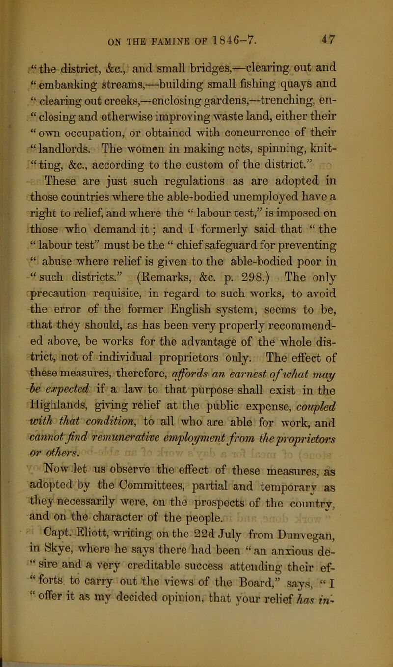 “the district, &c., and small bridges,—clearing out and “ embanking streams,—building small fishing quays and “ clearing out creeks,—enclosing gardens,—trenching, en- “ closing and otherwise improving waste land, either their “ own occupation, or obtained with concurrence of their “landlords. The women in making nets, spinning, knit- “ ting, &c., according to the custom of the district.” These are just such regulations as are adopted in those countries where the able-bodied unemployed have a right to relief, and where the “ labour test,” is imposed on those who demand it; and I formerly said that “ the “ labour test” must be the “ chief safeguard for preventing “ abuse where relief is given to the able-bodied poor in “ such districts.” (Remarks, &c. p. 298.) The only precaution requisite, in regard to such works, to avoid the error of the former English system, seems to be, that they should, as has been very properly recommend- ed above, be works for the advantage of the whole dis- trict, not of individual proprietors only. The effect of these measures, therefore, affords an earnest of what may he expected if a law to that purpose shall exist in the Highlands, giving relief at the public expense, coupled with that condition, to all who are able for work, and cannot find remunerative employment from the proprietors or others. Now let us observe the effect of these measures, as adopted by the Committees, partial and temporary as they necessarily were, on the prospects of the country, and on the character of the people. Capt. Eliott, writing on the 22d July from Dunvegan, in Skye, where he says there had been “ an anxious de- “ sire and a very creditable success attending their ef- “ forts to carry out the views of the Board,” says, “ I “ offer it as my decided opiuion, that your relief has in-