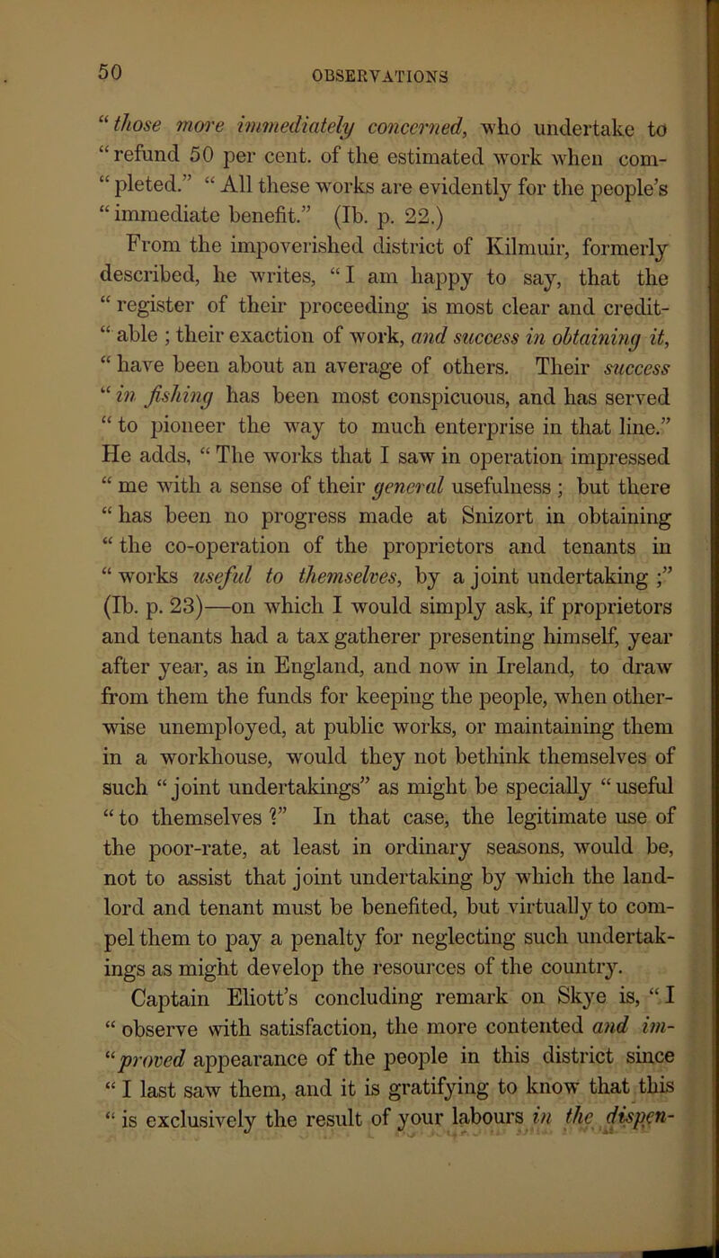 “ those more immediately concerned, who undertake to “refund 50 per cent, of the estimated work when com- “ pleted. ’ “ All these works are evidently for the people’s “ immediate benefit.” (Ib. p. 22.) From the impoverished district of Kilmuir, formerly described, he writes, “I am happy to say, that the “ register of their proceeding is most clear and credit- “ able ; their exaction of work, and success in obtaining it, “ have been about an average of others. Their success “ in fishing has been most conspicuous, and has served “ to pioneer the wray to much enterprise in that line.” He adds, “ The works that I saw in operation impressed “ me with a sense of their general usefulness ; but there “ has been no progress made at Snizort in obtaining “ the co-operation of the proprietors and tenants in “ wrorks useful to themselves, by a joint undertaking (Ib. p. 23)—on which I would simply ask, if proprietors and tenants had a tax gatherer presenting himself, year after year, as in England, and now in Ireland, to draw from them the funds for keepiug the people, when other- wise unemployed, at public works, or maintaining them in a workhouse, wrould they not bethink themselves of such “joint undertakings” as might be specially “useful “ to themselves V’ In that case, the legitimate use of the poor-rate, at least in ordinary seasons, would be, not to assist that joint undertaking by wrhich the land- lord and tenant must be benefited, but virtually to com- pel them to pay a penalty for neglecting such undertak- ings as might develop the resources of the country. Captain Eliott’s concluding remark on Skye is, “I “ observe with satisfaction, the more contented and im- “proved appearance of the people in this district since “ I last saw them, and it is gratifying to know that this “ is exclusively the result of your labours in the dispen-