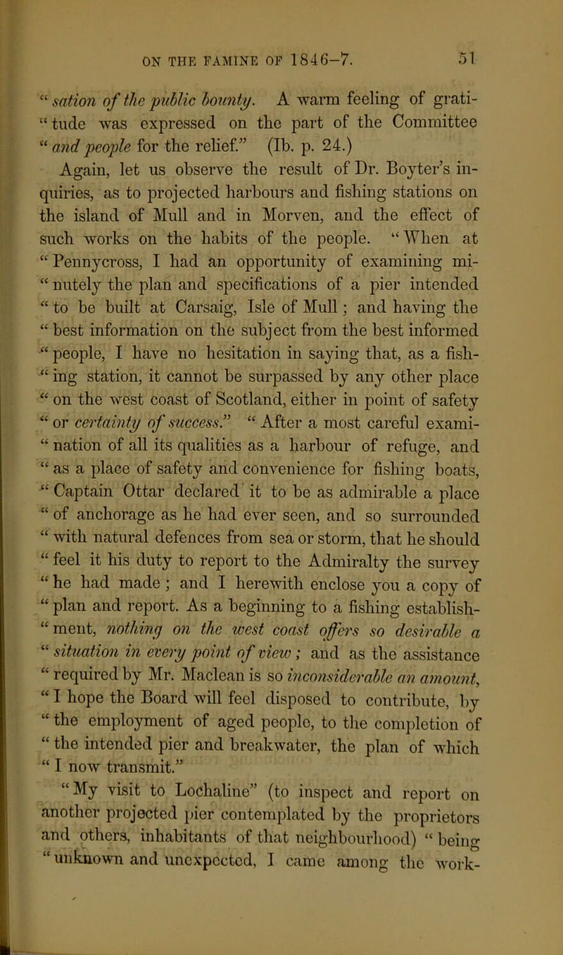“ sation of the public bounty. A warm feeling of grati- “ tude was expressed on the part of the Committee “ and people for the relief.” (Ib. p. 24.) Again, let us observe the result of Dr. Boyter’s in- quiries, as to projected harbours and fishing stations on the island of Mull and in Morven, and the effect of such works on the habits of the people. “ When at “ Pennycross, I had an opportunity of examining mi- “ nutely the plan and specifications of a pier intended “ to be built at Carsaig, Isle of Mull; and having the “ best information on the subject from the best informed “ people, I have no hesitation in saying that, as a fish- “ ing station, it cannot be surpassed by any other place “ on the west coast of Scotland, either in point of safety “ or certainty of success” “ After a most careful exami- “ nation of all its qualities as a harbour of refuge, and “ as a place of safety and convenience for fishing boats, “ Captain Ottar declared it to be as admirable a place “ of anchorage as he had ever seen, and so surrounded “ with natural defences from sea or storm, that he should “ feel it his duty to report to the Admiralty the survey “ he had made ; and I herewith enclose you a copy of “ plan and report. As a beginning to a fishing establish- ment, nothing on the west coast offers so desirable a “ situation in every point of view; and as the assistance “ required by Mr. Maclean is so inconsiderable an amount, “ I hope the Board will feel disposed to contribute, by “ the employment of aged people, to the completion of “ the intended pier and breakwater, the plan of which “ I now transmit.” “My visit to Lochaline” (to inspect and report on another projected pier contemplated by the proprietors and others, inhabitants of that neighbourhood) “ being “ unknown and unexpected, I came among the work-