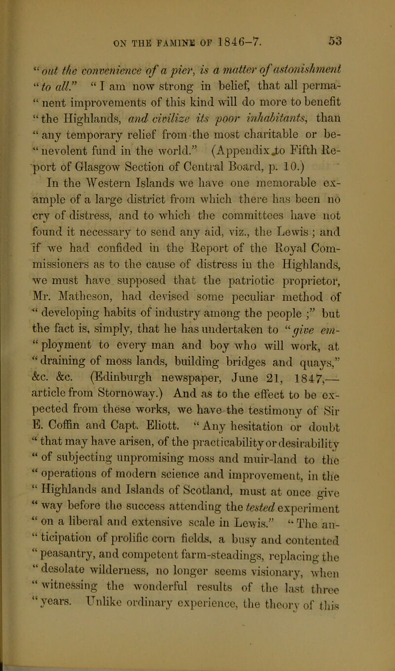 “ out the convenience of a pier, is a matter of astonishment “ to all .” “ I am now strong in belief, that all perma- “ nent improvements of this kind Mill do more to benefit “ the Highlands, and civilize its poor inhabitants, than “ any temporary relief from the most charitable or be- nevolent fund in the world.” (Appendix jto Fifth Re- port of Glasgow Section of Central Board, p. 10.) In the Western Islands we have one memorable ex- ample of a large district from which there has been no cry of distress, and to which the committees have not found it necessary to send any aid, viz., the Lewis; and if we had confided in the Report of the Royal Com- missioners as to the cause of distress in the Highlands, we must have supposed that the patriotic proprietor, Mr. Matheson, had devised some peculiar method of developing habits of industry among the people but the fact is, simply, that he has undertaken to “give em- “ ployment to every man and boy who will work, at “ draining of moss lands, building bridges and quays,” &c. &c. (Edinburgh newspaper, June 21, 1847,— article from Stornoway.) And as to the effect to be ex- pected from these works, we have the testimony of Sir E. Coffin and Capt. Eliott. “ Any hesitation or doubt “ that may have arisen, of the practicability or desirability “ of subjecting unpromising moss and muir-land to the “ operations of modern science and improvement, in the “ Highlands and Islands of Scotland, must at once give “ way before the success attending the tested experiment “ on a liberal and extensive scale in Lewis.” “ The an- “ ticipation of prolific corn fields, a busy and contented “ peasantry, and competent farm-steadings, replacing the “ desolate wilderness, no longer seems visionary, when “ witnessing the wonderful results of the last three “ .years. Unlike ordinary experience, the theory of this «.•