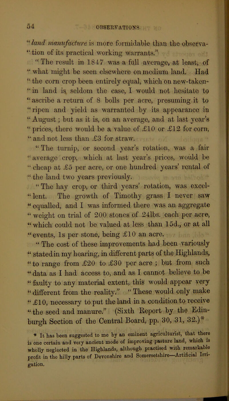 “ land manufacture is more formidable than the observa- “ tion of its practical working warrants.” “ The result in 1847 was a full average, at least, of “ what might be seen elsewhere on medium land. Had “ the corn crop been entirely equal, which on new-taken- “ in land is seldom the case, I would not hesitate to “ ascribe a return of 8 bolls per acre, presuming it to “ripen and yield as warranted by its appearance in “ August; but as it is, on an average, and at last year’s “ prices, there would be a value of £10 or £12 for corn, “ and not less than £3 for straw. “ The turnip, or second year’s rotation, was a fair “ average crop, which at last year’s prices, would be “ cheap at £5 per acre, or one hundred years’ rental of “ the land two years previously. “ The hay crop, or third years’ rotation, was excel- “ lent. The growth of Timothy grass I never saw “ equalled, and I was informed there was an aggregate “ weight on trial of 200 stones of 24lbs. each per acre, “which could not be valued at less than 15d., or at all “events, Is per stone, being £10 an acre. “ The cost of these improvements had been variously “ stated in my hearing, in different parts of the Highlands, “to range from £20 to £30 per acre ; but from such “ data as I had access to, and as I cannot believe to be “ faulty to any material extent, this would appear very “ different from the reality.” “ These would only make “ £10, necessary to put the land in a condition to receive “ the seed and manure.” (Sixth Report by the Edin- burgh Section of the Central Board, pp. 30, 31, 32.) * It has been suggested to me by an eminent agriculturist, that there is one certain aud very ancient mode of improving pasture land, which is wholly neglected in the Highlands, although practised with remarkable profit in the hilly parts of Devonshire and Somersetshire—Artificial Irri- gation,